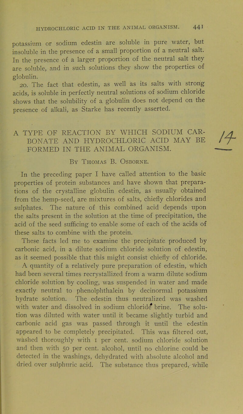 HYDROCHLORIC ACID IN THE ANIMAL ORGANISM. 44 I potassium or sodium edestin are soluble in pure water, but insoluble in the presence of a small proportion of a neutral salt. In the presence of a larger proportion of the neutral salt they are soluble, and in such solutions they show the properties of globulin. 20. The fact that edestin, as well as its salts with strong- acids, is soluble in perfectly neutral solutions of sodium chloride shows that the solubility of a globulin does not depend on the presence of alkali, as Starke has recently asserted. A TYPE OF REACTION BY WHICH SODIUM CAR- BONATE AND HYDROCHLORIC ACID MAY BE FORMED IN THE ANIMAL ORGANISM. By Thomas B. Osborne. In the preceding paper I have called attention to the basic properties of protein substances and have shown that prepara- tions of the crystalline globulin edestin, as usually obtained from the hemp-seed, are mixtures of salts, chiefly chlorides and sulphates. The nature of this combined acid depends upon the salts present in the solution at the time of precipitation, the acid of the seed sufficing to enable some of each of the acids of these salts to combine with the protein. These facts led me to examine the precipitate produced by carbonic acid, in a dilute sodium chloride solution of edestin, as it seemed possible that this might consist chiefly of chloride. A quantity of a relatively pure preparation of edestin, which had been several times recrystallized from a warm dilute sodium chloride solution by cooling, was suspended in water and made exactly neutral to phenolphthalein by decinormal potassium hydrate solution. The edestin thus neutralized was washed with water and dissolved in sodium chloride brine. The solu- tion was diluted with water until it became slightly turbid and carbonic acid gas was passed through it until the edestin appeared to be completely precipitated. This was filtered out, washed thoroughly with i per cent, sodium chloride solution and then with 50 per cent, alcohol, until no chlorine could be detected in the washings, dehydrated with absolute alcohol and dried over sulphuric acid. The substance thus prepared, while