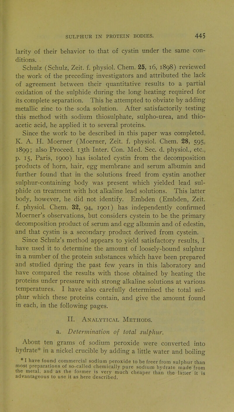 larity of their behavior to that of cystin under the same con- ditions. Schulz (Schulz, Zeit. f. physiol. Chem. 25, 16, 1898) reviewed the work of the preceding investigators and attributed the lack of agreement between their quantitative results to a partial oxidation of the sulphide during the long heating required for its complete separation. This he attempted to obviate by adding metallic zinc to the soda solution. After satisfactorily testing this method with sodium thiosulphate, sulpho-urea, and thio- acetic acid, he applied it to several proteins. Since the work to be described in this paper was completed, K. A. H. Moerner (Moerner, Zeit. f. physiol. Chem. 28, 595, 1899; also Proceed. 13th Inter. Con. Med. Sec. d. physiol., etc., p. 15, Paris, 1900) has isolated cystin from the decomposition products of horn, hair, egg membrane and serum albumin and further found that in the solutions freed from cystin another sulphur-containing body was present which yielded lead sul- phide on treatment with hot alkaline lead solutions. This latter body, however, he did not identify. Embden (Embden, Zeit. f. physiol. Chem. 32, 94, 1901) has independently confirmed Moerner’s observations, but considers cystein to be the primary decomposition product of serum and egg albumin and of edestin, and that cystin is a secondary product derived from cystein. Since Schulz’s method appears to yield satisfactory results, I have used it to determine the amount of loosely-bound sulphur in a number of the protein substances which have been prepared and studied during the past few years in this laboratory and have compared the results with those obtained by heating the proteins under pressure with strong alkaline solutions at various temperatures. I have also carefully determined the total sul- phur which these proteins contain, and give the amount found in each, in the following pages. II. Analytical Methods. a. Determination of total sulphur. About ten grams of sodium peroxide were converted into hydrate* in a nickel crucible by adding a little water and boiling *\ have found commercial sodium peroxide to be freer from sulphur than most preparations of so-called chemically pure sodium hydrate made from the metal, and as the former is very much cheaper than the latter it is advantageous to use it as here described.