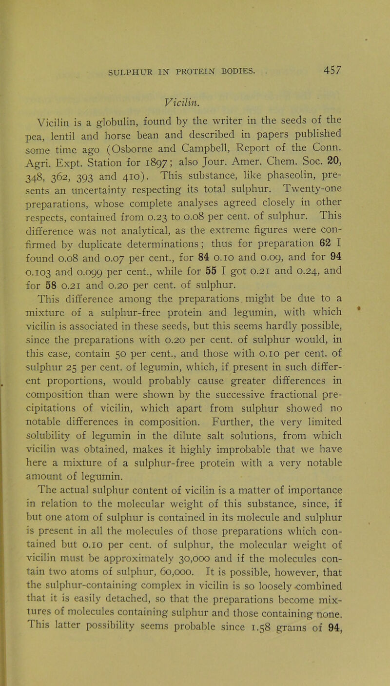 Vicilin. Vicilin is a globulin, found by the writer in the seeds of the pea, lentil and horse bean and described in papers published some time ago (Osborne and Campbell, Report of the Conn. Agri. Expt. Station for 1897; also Jour. Amer. Chem. Soc. 20, 348, 362, 393 and 410). This substance, like phaseolin, pre- sents an uncertainty respecting its total sulphur. Twenty-one preparations, whose complete analyses agreed closely in other respects, contained from 0.23 to 0.08 per cent, of sulphur. This difference was not analytical, as the extreme figures were con- firmed by duplicate determinations; thus for preparation 62 I found 0.08 and 0.07 per cent., for 84 0.10 and 0.09, and for 94 0.103 and 0.099 Per cent., while for 55 I got 0.21 and 0.24, and for 58 0.21 and 0.20 per cent, of sulphur. This difference among the preparations might be due to a mixture of a sulphur-free protein and legumin, with which vicilin is associated in these seeds, but this seems hardly possible, since the preparations with 0.20 per cent, of sulphur would, in this case, contain 50 per cent., and those with 0.10 per cent, of sulphur 25 per cent, of legumin, which, if present in such differ- ent proportions, would probably cause greater differences in composition than were shown by the successive fractional pre- cipitations of vicilin, which apart from sulphur showed no notable differences in composition. Further, the very limited solubility of legumin in the dilute salt solutions, from which vicilin was obtained, makes it highly improbable that we have here a mixture of a sulphur-free protein with a very notable amount of legumin. The actual sulphur content of vicilin is a matter of importance in relation to the molecular weight of this substance, since, if but one atom of sulphur is contained in its molecule and sulphur is present in all the molecules of those preparations which con- tained but 0.10 per cent, of sulphur, the molecular weight of vicilin must be approximately 30,000 and if the molecules con- tain two atoms of sulphur, 60,000. It is possible, however, that the sulphur-containing complex in vicilin is so loosely -combined that it is easily detached, so that the preparations become mix- tures of molecules containing sulphur and those containing none. This latter possibility seems probable since 1.58 grams of 94,