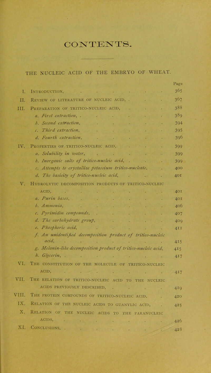 CONTENTS. THE NUCLEIC ACID OF THE EMBRYO OF WHEAT. I. Introduction, ...... II. Review of literature of nucleic acid, . III. Preparation of tritico-nucleic acid, a. First extraction, ...... b. Second extraction, ..... c. Third extraction, ..... d. Fourth extraction, ..... IV. Properties of tritico-nucleic acid, a. Solubility in water, b. Inorganic salts of tritico-nucleic acid, . c. Attempts to crystallize potassium tritico-nucleate, d. The basicity of tritico-nucleic acid, V. Hydrolytic decomposition products of tritico-nucleic acid, . . . . . . a. Purin bases, ...... b. Ammonia, ...... c. Pyrimidin compounds, ..... d. The carbohydrate group, .... e. Phosphoric acid, ..... f. An unidentified decomposition product of tritico-nucleic acid, ....... g. Melanin-like decomposition product of tritico-nucleic acid, h. Glycerin, ....... VI. The constitution of the molecule of tritico-nucleic acid, ....... VII. The relation of tritico-nucleic acid to the nucleic ACIDS PREVIOUSLY DESCRIBED, .... VIII. The protein compounds of tritico-nucleic acid, IX. Relation of the nucleic acids to guanylic acid, X. Relation of the nucleic acids to the paranucleic ACIDS, ... XI. Conclusions, . Page 365 367 333 389 394 395 396 399 399 399 400 401 401 401 406 407 409 411 4i5 415 417 417 419 420 42 5 426 428