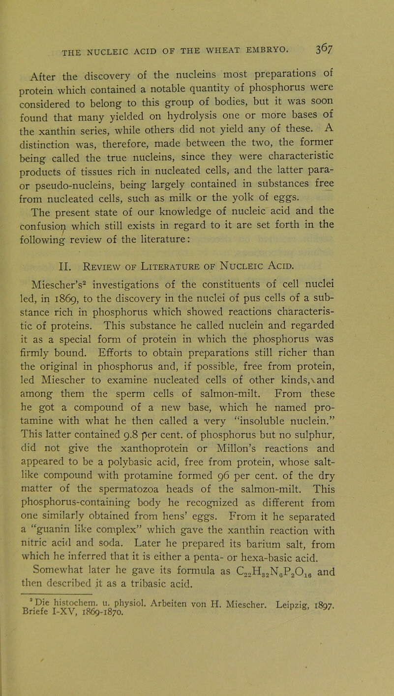 After the discovery of the nucleins most preparations of protein which contained a notable quantity of phosphorus were considered to belong to this group of bodies, but it was soon found that many yielded on hydrolysis one or more bases of the xanthin series, while others did not yield any of these. A distinction was, therefore, made between the two, the former being called the true nucleins, since they were characteristic products of tissues rich in nucleated cells, and the latter para- or pseudo-nucleins, being largely contained in substances free from nucleated cells, such as milk or the yolk of eggs. The present state of our knowledge of nucleic acid and the confusion which still exists in regard to it are set forth in the following review of the literature: II. Review of Literature of Nucleic Acid. Miescher’s2 investigations of the constituents of cell nuclei led, in 1869, to the discovery in the nuclei of pus cells of a sub- stance rich in phosphorus which showed reactions characteris- tic of proteins. This substance he called nuclein and regarded it as a special form of protein in which the phosphorus was firmly bound. Efforts to obtain preparations still richer than the original in phosphorus and, if possible, free from protein, led Miescher to examine nucleated cells of other kinds,\and among them the sperm cells of salmon-milt. From these he got a compound of a new base, which he named pro- tamine with what he then called a very “insoluble nuclein.” This latter contained 9.8 per cent, of phosphorus but no sulphur, did not give the xanthoprotein or Millon’s reactions and appeared to be a polvbasic acid, free from protein, whose salt- like compound with protamine formed 96 per cent, of the dry matter of the spermatozoa heads of the salmon-milt. This phosphorus-containing body he recognized as different from one similarly obtained from hens’ eggs. From it he separated a “guanin like complex” which gave the xanthin reaction with nitric acid and soda. Later he prepared its barium salt, from which he inferred that it is either a penta- or hexa-basic acid. Somewhat later he gave its formula as C22H32N0P2O16 and then described it as a tribasic acid.  Die histochem. u. physiol. Arbeiten von H. Miescher. Leipzig, 1807.