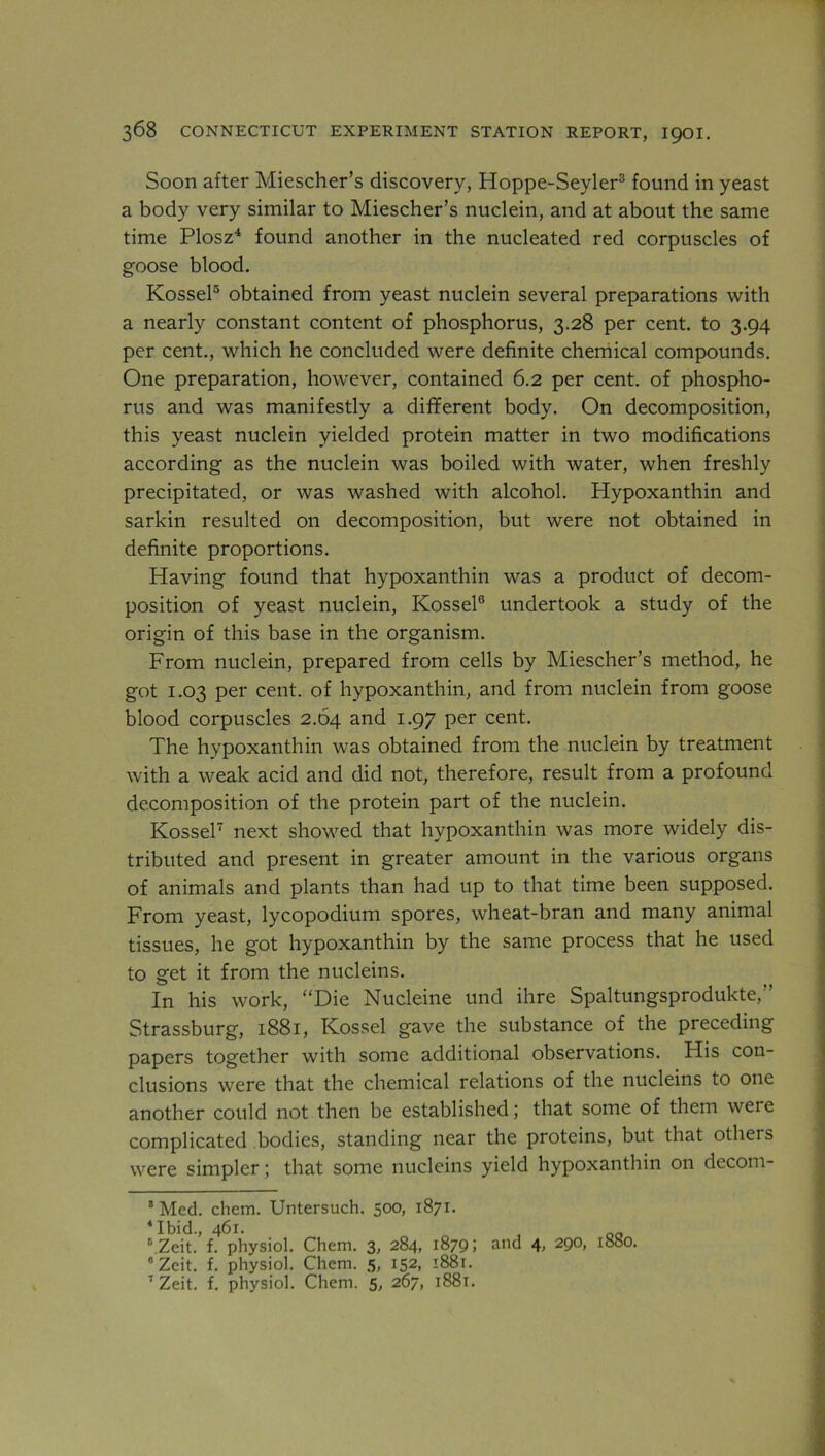 Soon after Miescher’s discovery, Hoppe-Seyler3 found in yeast a body very similar to Miescher’s nuclein, and at about the same time Plosz4 found another in the nucleated red corpuscles of goose blood. Kossel5 obtained from yeast nuclein several preparations with a nearly constant content of phosphorus, 3.28 per cent, to 3.94 per cent., which he concluded were definite chemical compounds. One preparation, however, contained 6.2 per cent, of phospho- rus and was manifestly a different body. On decomposition, this yeast nuclein yielded protein matter in two modifications according as the nuclein was boiled with water, when freshly precipitated, or was washed with alcohol. Hypoxanthin and sarkin resulted on decomposition, but were not obtained in definite proportions. Having found that hypoxanthin was a product of decom- position of yeast nuclein, Kossel6 undertook a study of the origin of this base in the organism. From nuclein, prepared from cells by Miescher’s method, he got 1.03 per cent, of hypoxanthin, and from nuclein from goose blood corpuscles 2.64 and 1.97 per cent. The hypoxanthin was obtained from the nuclein by treatment with a weak acid and did not, therefore, result from a profound decomposition of the protein part of the nuclein. Kossel7 next showed that hypoxanthin was more widely dis- tributed and present in greater amount in the various organs of animals and plants than had up to that time been supposed. From yeast, lycopodium spores, wheat-bran and many animal tissues, he got hypoxanthin by the same process that he used to get it from the nucleins. In his work, “Die Nucleine und ihre Spaltungsprodukte,” Strassburg, 1881, Kossel gave the substance of the preceding papers together with some additional observations. His con- clusions were that the chemical relations of the nucleins to one another could not then be established; that some of them wei e complicated bodies, standing near the proteins, but that otheis were simpler; that some nucleins yield hypoxanthin on decom- s Med. chem. Untersuch. 500, 1871. 4 Ibid., 461. r\Zeit. f. physiol. Chem. 3, 284, 1879; and 4, 290, 1880. 6 Zeit. f. physiol. Chem. 5, 152, 1881. 7 Zeit. f. physiol. Chem. 5, 267, 1881.