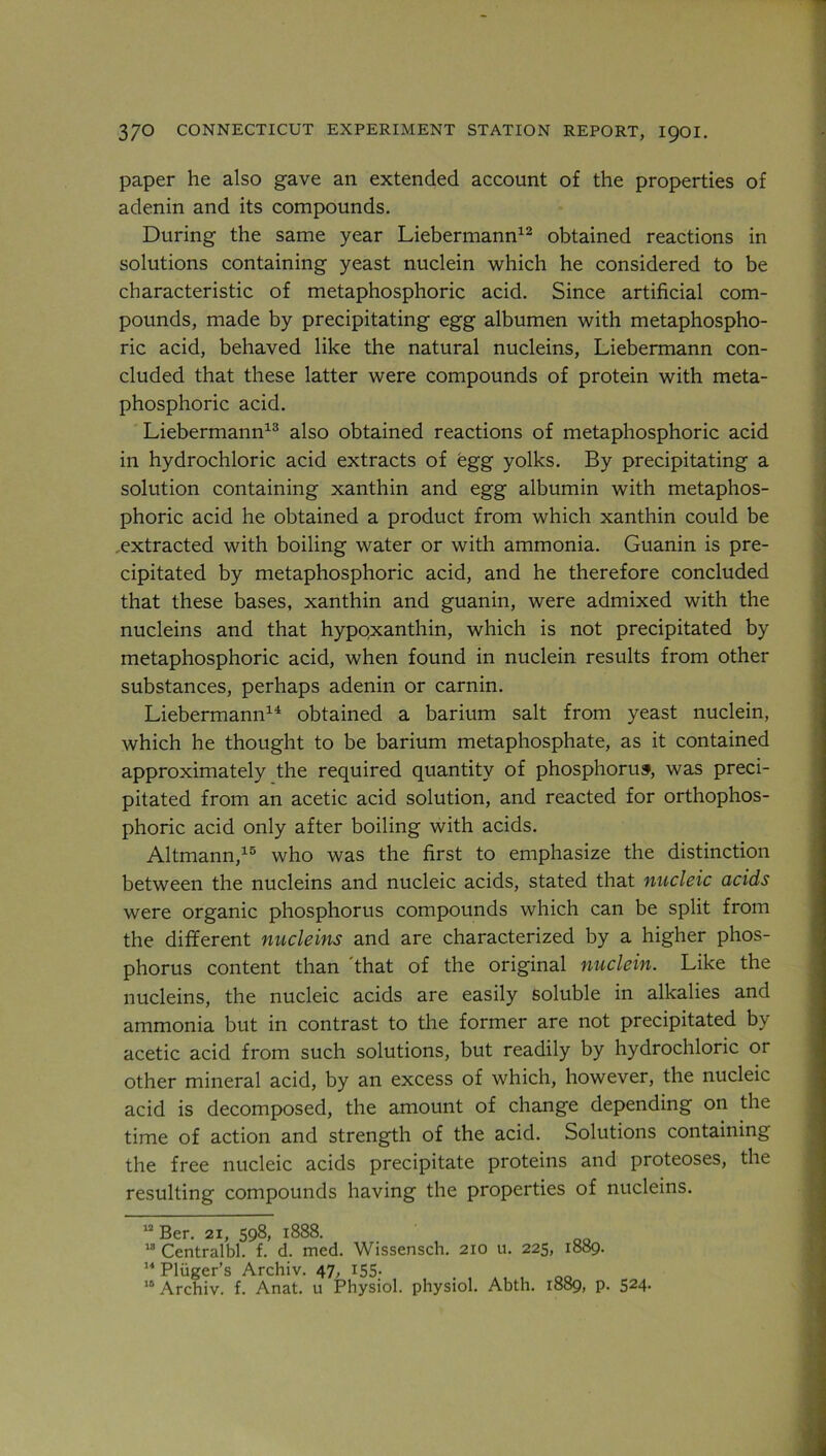 paper he also gave an extended account of the properties of adenin and its compounds. During the same year Liebermann12 obtained reactions in solutions containing yeast nuclein which he considered to be characteristic of metaphosphoric acid. Since artificial com- pounds, made by precipitating egg albumen with metaphospho- ric acid, behaved like the natural nucleins, Liebermann con- cluded that these latter were compounds of protein with meta- phosphoric acid. Liebermann13 also obtained reactions of metaphosphoric acid in hydrochloric acid extracts of egg yolks. By precipitating a solution containing xanthin and egg albumin with metaphos- phoric acid he obtained a product from which xanthin could be .extracted with boiling water or with ammonia. Guanin is pre- cipitated by metaphosphoric acid, and he therefore concluded that these bases, xanthin and guanin, were admixed with the nucleins and that hypqxanthin, which is not precipitated by metaphosphoric acid, when found in nuclein results from other substances, perhaps adenin or carnin. Liebermann14 obtained a barium salt from yeast nuclein, which he thought to be barium metaphosphate, as it contained approximately the required quantity of phosphorus, was preci- pitated from an acetic acid solution, and reacted for orthophos- phoric acid only after boiling with acids. Altmann,15 who was the first to emphasize the distinction between the nucleins and nucleic acids, stated that nucleic acids were organic phosphorus compounds which can be split from the different nucleins and are characterized by a higher phos- phorus content than 'that of the original nuclein. Like the nucleins, the nucleic acids are easily soluble in alkalies and ammonia but in contrast to the former are not precipitated by acetic acid from such solutions, but readily by hydrochloric or other mineral acid, by an excess of which, however, the nucleic acid is decomposed, the amount of change depending on the time of action and strength of the acid. Solutions containing the free nucleic acids precipitate proteins and proteoses, the resulting compounds having the properties of nucleins. 12 Ber. 21, 598, 1888. 18 Centralbl. f. d. med. Wissensch. 210 u. 225, 1889. 14 Pluger’s Archiv. 47, 155. 10 Archiv. f. Anat. u Physiol, physiol. Abth. 1889, p. 524.