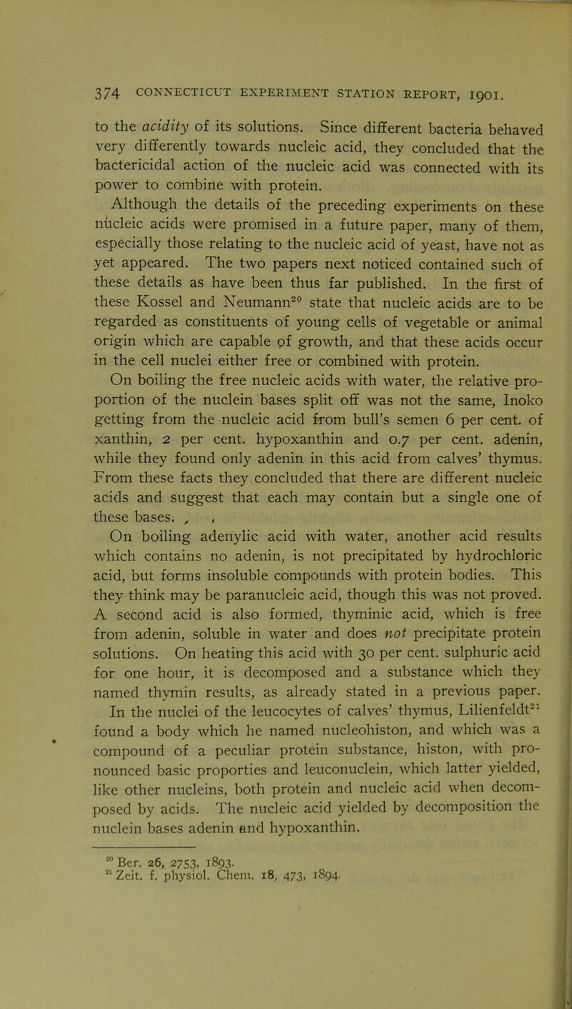 to the acidity of its solutions. Since different bacteria behaved very differently towards nucleic acid, they concluded that the bactericidal action of the nucleic acid was connected with its power to combine with protein. Although the details of the preceding experiments on these nucleic acids were promised in a future paper, many of them, especially those relating to the nucleic acid of yeast, have not as yet appeared. The two papers next noticed contained such of these details as have been thus far published. In the first of these Kossel and Neumann20 state that nucleic acids are to be regarded as constituents of young cells of vegetable or animal origin which are capable pf growth, and that these acids occur in the cell nuclei either free or combined with protein. On boiling the free nucleic acids with water, the relative pro- portion of the nuclein bases split off was not the same, Inoko getting from the nucleic acid from bull’s semen 6 per cent, of xanthin, 2 per cent, hypoxanthin and 0.7 per cent, adenin, while they found only adenin in this acid from calves’ thymus. From these facts they concluded that there are different nucleic acids and suggest that each may contain but a single one of these bases. , , On boiling adenylic acid with water, another acid results which contains no adenin, is not precipitated by hydrochloric acid, but forms insoluble compounds with protein bodies. This they think may be paranucleic acid, though this was not proved. A second acid is also formed, thyminic acid, which is free from adenin, soluble in water and does not precipitate protein solutions. On heating this acid with 30 per cent, sulphuric acid for one hour, it is decomposed and a substance which they named thymin results, as already stated in a previous paper. In the nuclei of the leucocytes of calves’ thymus, Lilienfeldt21 found a body which he named nucleohiston, and which was a compound of a peculiar protein substance, histon, with pro- nounced basic proporties and leuconuclein, which latter yielded, like other nucleins, both protein and nucleic acid when decom- posed by acids. The nucleic acid yielded by decomposition the nuclein bases adenin and hypoxanthin. 20 Ber. 26, 2753, 1893.