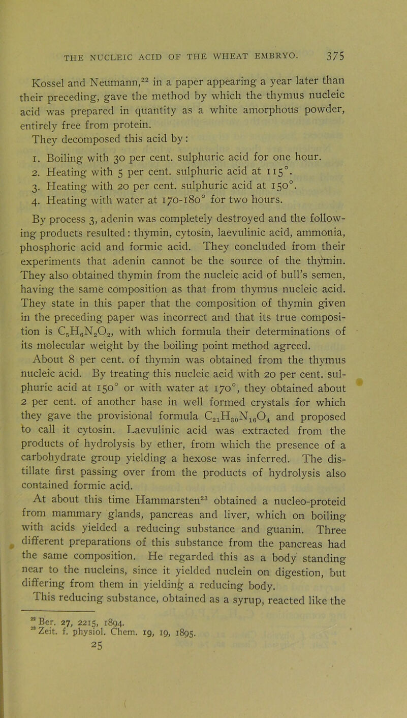 Kossel and Neumann,22 in a paper appearing a year later than their preceding, gave the method by which the thymus nucleic acid was prepared in quantity as a white amorphous powder, entirely free from protein. They decomposed this acid by : 1. Boiling with 30 per cent, sulphuric acid for one hour. 2. Heating with 5 per cent, sulphuric acid at 1150. 3. Heating with 20 per cent, sulphuric acid at 150°. 4. Heating with water at 170-180° for two hours. By process 3, adenin was completely destroyed and the follow- ing products resulted: thymin, cytosin, laevulinic acid, ammonia, phosphoric acid and formic acid. They concluded from their experiments that adenin cannot be the source of the thymin. They also obtained thymin from the nucleic acid of bull’s semen, having the same composition as that from thymus nucleic acid. They state in this paper that the composition of thymin given in the preceding paper was incorrect and that its true composi- tion is C5H6N202, with which formula their determinations of its molecular weight by the boiling point method agreed. About 8 per cent, of thymin was obtained from the thymus nucleic acid. By treating this nucleic acid with 20 per cent, sul- phuric acid at 150° or with water at 170°, they obtained about 2 per cent, of another base in well formed crystals for which they gave the provisional formula C21H30N16O4 and proposed to call it cytosin. Laevulinic acid was extracted from the products of hydrolysis by ether, from which the presence of a carbohydrate group yielding a hexose was inferred. The dis- tillate first passing over from the products of hydrolysis also contained formic acid. At about this time Hammarsten23 obtained a nucleo-proteid from mammary glands, pancreas and liver, which on boiling with acids yielded a reducing substance and guanin. Three different preparations of this substance from the pancreas had the same composition. He regarded this as a body standing near to the nucleins, since it yielded nuclein on digestion, but differing from them in yielding a reducing body. This reducing substance, obtained as a syrup, reacted like the 22 Ber. 27, 2215, 1894. 23 Zeit. f. physiol. Chem. 19, 19, 1895. 25