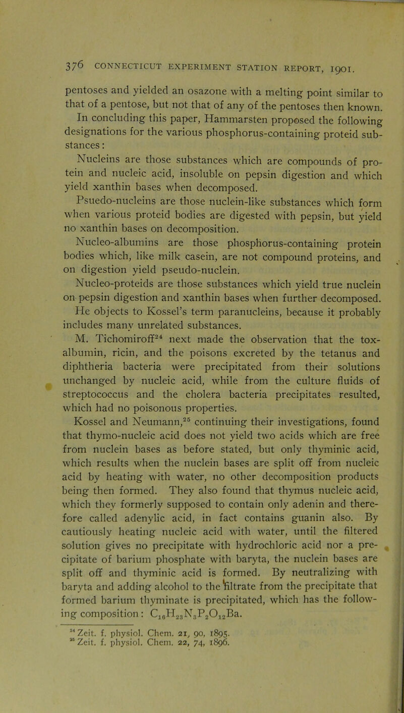 pentoses and yielded an osazone with a melting point similar to that of a pentose, but not that of any of the pentoses then known. In concluding this paper, Hammarsten proposed the following designations for the various phosphorus-containing proteid sub- stances : Nucleins are those substances which are compounds of pro- tein and nucleic acid, insoluble on pepsin digestion and which yield xanthin bases when decomposed. Psuedo-nucleins are those nuclein-like substances which form when various proteid bodies are digested with pepsin, but yield no xanthin bases on decomposition. Nucleo-albumins are those phosphorus-containing protein bodies which, like milk casein, are not compound proteins, and on digestion yield pseudo-nuclein. Nucleo-proteids are those substances which yield true nuclein on pepsin digestion and xanthin bases when further decomposed. He objects to Kossel’s term paranucleins, because it probably includes many unrelated substances. M. Tichomiroff24 next made the observation that the tox- albumin, ricin, and the poisons excreted by the tetanus and diphtheria bacteria were precipitated from their solutions unchanged by nucleic acid, while from the culture fluids of streptococcus and the cholera bacteria precipitates resulted, which had no poisonous properties. Kossel and Neumann,25 continuing their investigations, found that thymo-nucleic acid does not yield two acids which are free from nuclein bases as before stated, but only thyminic acid, which results when the nuclein bases are split ofif from nucleic acid by heating with water, no other decomposition products being then formed. They also found that thymus nucleic acid, which they formerly supposed to contain only adenin and there- fore called adenylic acid, in fact contains guanin also. By cautiously heating nucleic acid with water, until the filtered solution gives no precipitate with hydrochloric acid nor a pre- cipitate of barium phosphate with baryta, the nuclein bases are split off and thyminic acid is formed. By neutralizing with baryta and adding alcohol to the ^filtrate from the precipitate that formed barium thyminate is precipitated, which has the follow- ing composition: C30H23N3P2O12Ba. 24 Zeit. f. physiol. Chem. 21, 90, 1895.