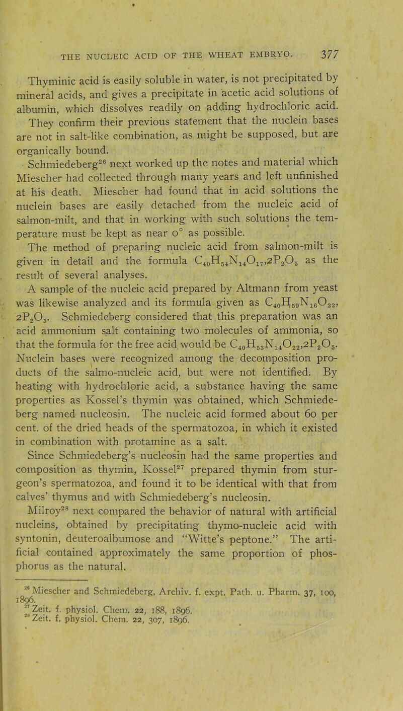 Thyminic acid is easily soluble in water, is not precipitated by mineral acids, and gives a precipitate in acetic acid solutions of albumin, which dissolves readily on adding hydrochloric acid. They confirm their previous statement that the nuclein bases are not in salt-like combination, as might be supposed, but are organically bound. Schmiedeberg26 next worked up the notes and material which Miescher had collected through many years and left unfinished at his death. Miescher had found that in acid solutions the nuclein bases are easily detached from the nucleic acid of salmon-milt, and that in working with such solutions the tem- perature must be kept as near o° as possible. The method of preparing nucleic acid from salmon-milt is given in detail and the formula C40H54N14O17,2P2O5 as the result of several analyses. A sample of the nucleic acid prepared by Altmann from yeast was likewise analyzed and its formula given as C40H59N16O22, 2P205. Schmiedeberg considered that this preparation was an acid ammonium salt containing two molecules of ammonia, so that the formula for the free acid would be C40H53N14O22,2P2O5. Nuclein bases were recognized among the decomposition pro- ducts of the salmo-nucleic acid, but were not identified. By heating with hydrochloric acid, a substance having the same properties as Ivossel’s thymin was obtained, which Schmiede- berg named nucleosin. The nucleic acid formed about 60 per cent, of the dried heads of the spermatozoa, in which it existed in combination with protamine as a salt. Since Schmiedeberg’s nucleosin had the same properties and composition as thymin, Kossel27 prepared thymin from stur- geon’s spermatozoa, and found it to be identical with that from calves’ thymus and with Schmiedeberg’s nucleosin. Milroy28 next compared the behavior of natural with artificial nucleins, obtained by precipitating thymo-nucleic acid with syntonin, deuteroalbumose and “Witte’s peptone.” The arti- ficial contained approximately the same proportion of phos- phorus as the natural. 20 Miescher and Schmiedeberg, Archiv. f. expt. Path. u. Pharm. 37, 100, 1896. 27 Zeit. f. physiol. Cliem. 22, 188, 1896.