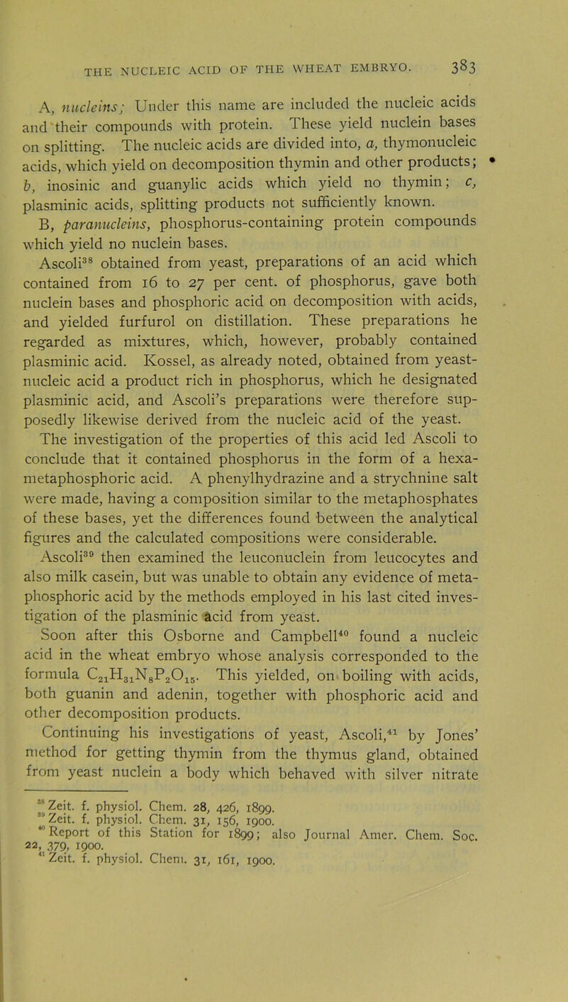 A, nucleins; Under this name are included the nucleic acids and their compounds with protein. These yield nuclein bases on splitting. The nucleic acids are divided into, a, thymonucleic acids, which yield on decomposition thymin and other products; b, inosinic and guanylic acids which yield no thymin; c, plasminic acids, splitting products not sufficiently known. B, paranucleins, phosphorus-containing protein compounds which yield no nuclein bases. Ascoli38 obtained from yeast, preparations of an acid which contained from 16 to 27 per cent, of phosphorus, gave both nuclein bases and phosphoric acid on decomposition with acids, and yielded furfurol on distillation. These preparations he regarded as mixtures, which, however, probably contained plasminic acid. Ivossel, as already noted, obtained from yeast- nucleic acid a product rich in phosphorus, which he designated plasminic acid, and Ascoli’s preparations were therefore sup- posedly likewise derived from the nucleic acid of the yeast. The investigation of the properties of this acid led Ascoli to conclude that it contained phosphorus in the form of a hexa- metaphosphoric acid. A phenylhydrazine and a strychnine salt were made, having a composition similar to the metaphosphates of these bases, yet the differences found between the analytical figures and the calculated compositions were considerable. Ascoli30 then examined the leuconuclein from leucocytes and also milk casein, but was unable to obtain any evidence of meta- phosphoric acid by the methods employed in his last cited inves- tigation of the plasminic acid from yeast. Soon after this Osborne and Campbell40 found a nucleic acid in the wheat embryo whose analysis corresponded to the formula C21H31N8P2015. This yielded, on boiling with acids, both guanin and adenin, together with phosphoric acid and other decomposition products. Continuing his investigations of yeast, Ascoli,41 by Jones’ method for getting thymin from the thymus gland, obtained from yeast nuclein a body which behaved with silver nitrate “ Zeit. f. physiol. Chem. 28, 426, 1899. 39 Zeit. f. physiol. Chem. 31, 156, 1900. 4,1 Report of this Station for 1899; also Journal Amer. Chem. Soc. 22, 379, 1900.