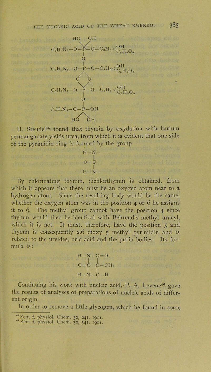 HO OH \/ C6H4N6-0-P-0-C3H5<c Hb0 OH eHgUs o .OH C5H4N5-0-P-0-C3H5<^jti n C/ 6 11 !) 5 o o N/ _ OH | C5H0O5 o C6H4N6-0-P-0-C3H5 < c6h4n6-o-p-oh /\ HO OH. H. Steudel45 found that thymin by oxydation with barium permanganate yields urea, from which it is evident that one side of the pyrimidin ring is formed by the group H-N- I o=c H-N- By chlorinating thymin, dichlorthymin is obtained, from which it appears that there must be an oxygen atom near to a hydrogen atom. Since the resulting body would be the same, whether the oxygen atom was in the position 4 or 6 he assigns it to 6. The methyl group cannot have the position 4 since thymin would then be identical with Behrend’s methyl uracyl, which it is not. It must, therefore, have the position 5 and thymin is consequently 2.6 dioxy 5 methyl pyrimidin and is related to the ureides, uric acid and the purin bodies. Its for- mula is: H —N — c = O i I 0 = C C-CHj I II H-N-C-H Continuing his work with nucleic acid,-P. A. Levene40 gave the results of analyses of preparations of nucleic acids of differ- ent origin. In order to remove a little glycogen, which he found in some 4 Zeit. f. physiol. Chem. 32, 241, 1901. 46 Zeit. f. physiol. Chem. 32, 541, 1901.