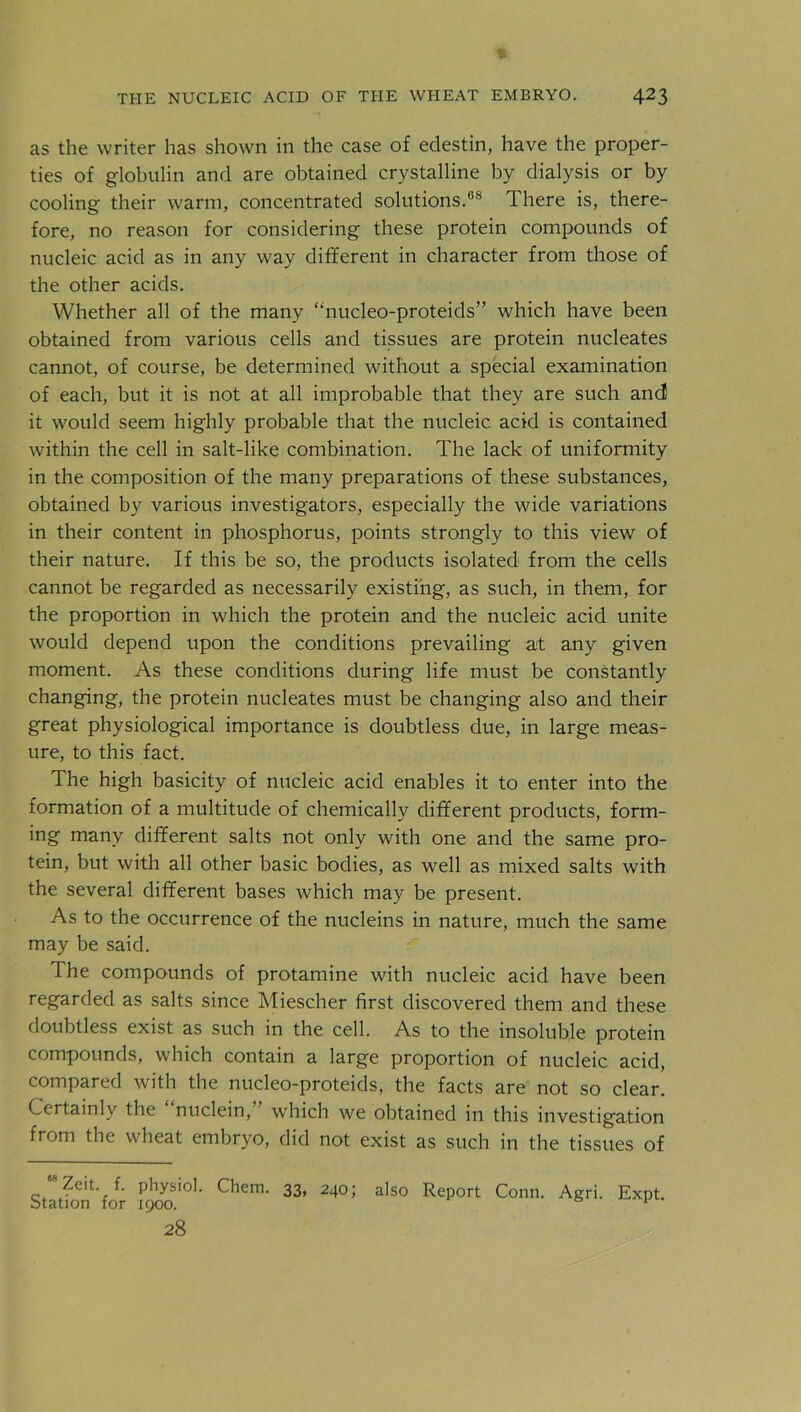 as the writer has shown in the case of edestin, have the proper- ties of globulin and are obtained crystalline by dialysis or by cooling their warm, concentrated solutions.08 There is, there- fore, no reason for considering these protein compounds of nucleic acid as in any way different in character from those of the other acids. Whether all of the many “nucleo-proteids” which have been obtained from various cells and tissues are protein nucleates cannot, of course, be determined without a special examination of each, but it is not at all improbable that they are such and! it would seem highly probable that the nucleic acid is contained within the cell in salt-like combination. The lack of uniformity in the composition of the many preparations of these substances, obtained by various investigators, especially the wide variations in their content in phosphorus, points strongly to this view of their nature. If this be so, the products isolated from the cells cannot be regarded as necessarily existing, as such, in them, for the proportion in which the protein and the nucleic acid unite would depend upon the conditions prevailing at any given moment. As these conditions during life must be constantly changing, the protein nucleates must be changing also and their great physiological importance is doubtless due, in large meas- ure, to this fact. The high basicity of nucleic acid enables it to enter into the formation of a multitude of chemically different products, form- ing many different salts not only with one and the same pro- tein, but with all other basic bodies, as well as mixed salts with the several different bases which may be present. As to the occurrence of the nucleins in nature, much the same may be said. The compounds of protamine with nucleic acid have been regarded as salts since Miescher first discovered them and these doubtless exist as such in the cell. As to the insoluble protein compounds, which contain a large proportion of nucleic acid, compared with the nucleo-proteids, the facts are not so clear. Certainly the nuclein, which we obtained in this investigation from the wheat embryo, did not exist as such in the tissues of Statfon'Vjr 1900*°^' ^3> 240; also Report Conn. Agri. Expt. 28