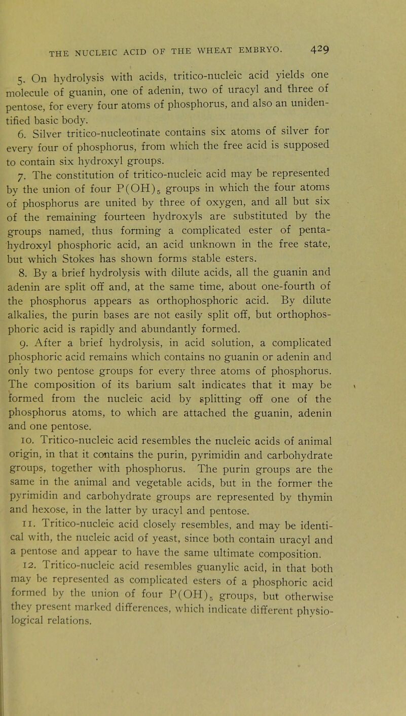 5. On hydrolysis with acids, tritico-nucleic acid yields one molecule of guanin, one of adenin, two of uracyl and three of pentose, for every four atoms of phosphorus, and also an uniden- tified basic body. 6. Silver tritico-nucleotinate contains six atoms of silver for every four of phosphorus, from which the free acid is supposed to contain six hydroxyl groups. 7. The constitution of tritico-nucleic acid may be represented by the union of four P(OH)5 groups in which the four atoms of phosphorus are united by three of oxygen, and all but six of the remaining fourteen hydroxyls are substituted by the groups named, thus forming a complicated ester of penta- hydroxyl phosphoric acid, an acid unknown in the free state, but which Stokes has shown forms stable esters. 8. By a brief hydrolysis with dilute acids, all the guanin and adenin are split off and, at the same time, about one-fourth of the phosphorus appears as orthophosphoric acid. By dilute alkalies, the purin bases are not easily split off, but orthophos- phoric acid is rapidly and abundantly formed. 9. After a brief hydrolysis, in acid solution, a complicated phosphoric acid remains which contains no guanin or adenin and only two pentose groups for every three atoms of phosphorus. The composition of its barium salt indicates that it may be formed from the nucleic acid by splitting off one of the phosphorus atoms, to which are attached the guanin, adenin and one pentose. 10. Tritico-nucleic acid resembles the nucleic acids of animal origin, in that it contains the purin, pyrimidin and carbohydrate groups, together with phosphorus. The purin groups are the same in the animal and vegetable acids, but in the former the pyrimidin and carbohydrate groups are represented by thymin and hexose, in the latter by uracyl and pentose. 11. Tritico-nucleic acid closely resembles, and may be identi- cal with, the nucleic acid of yeast, since both contain uracyl and a pentose and appear to have the same ultimate composition. 12. Tritico-nucleic acid resembles guanylic acid, in that both may be represented as complicated esters of a phosphoric acid formed by the union of four P(OH)r> groups, but otherwise they present marked differences, which indicate different physio- logical relations.