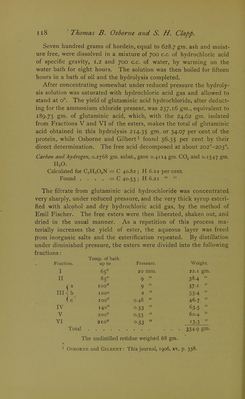 Seven hundred grams of hordein, equal to 628.7 gm- ash and moist- ure free, were dissolved in a mixture of 700 c.c. of hydrochloric acid of specific gravity, 1.2 and 700 c.c. of water, by warming on the water bath for eight hours. The solution was then boiled for fifteen hours in a bath of oil and the hydrolysis completed. After concentrating somewhat under reduced pressure the hydroly- sis solution was saturated with hydrochloric acid gas and allowed to stand at o°. The yield of glutaminic acid hydrochloride, after deduct- ing for the ammonium chloride present, was 237.16 gm., equivalent to 189.73 gm. of glutaminic acid, which, with the 24.62 gm. isolated from Fractions V and VI of the esters, makes the total of glutaminic acid obtained in this hydrolysis 214.35 gm. or 34.07 per cent of the protein, while Osborne and Gilbert1 found 36.35 per cent by their direct determination. The free acid decomposed at about 202°-203°. Carbon and hydrogen, 0.2768 gm. subst., gave 0.4114 gm. C03 and 0.1547 gm. H20. Calculated for CsH904N = C 40.82 ; H 6.12 per cent. Found . . . . = C 40.53 ; H 6.21 “ “ The filtrate from glutaminic acid hydrochloride was concentrated very sharply, under reduced pressure, and the very thick syrup esteri- fied with alcohol and dry hydrochloric acid gas, by the method of Emil Fischer. The free esters were then liberated, shaken out, and dried in the usual manner. As a repetition of this process ma- terially increases the yield of ester, the aqueous layer was freed from inorganic salts and the esterification repeated. By distillation under diminished pressure, the esters were divided into the following fractions: Fraction. Temp, of bath up to Pressure. Weight. I 65° 20 mm. 22.1 gm, II 85° 9 (C 38-4 “ < la IOO° 9 (( 37-1 “ III -< b IOO° 2 (( 53-4 “ 1 !c* IOO° CO d a 46.7 “ IV 140° o-33 (< 63-5 “ V 200° °-33 (( 60.4 “ VI 2 10° °-33 <( 13-3 “ Total The undistilled residue weighed 68 gm. V 1 Osborne and Gilbert: This journal, 1906, xv, p. 338.