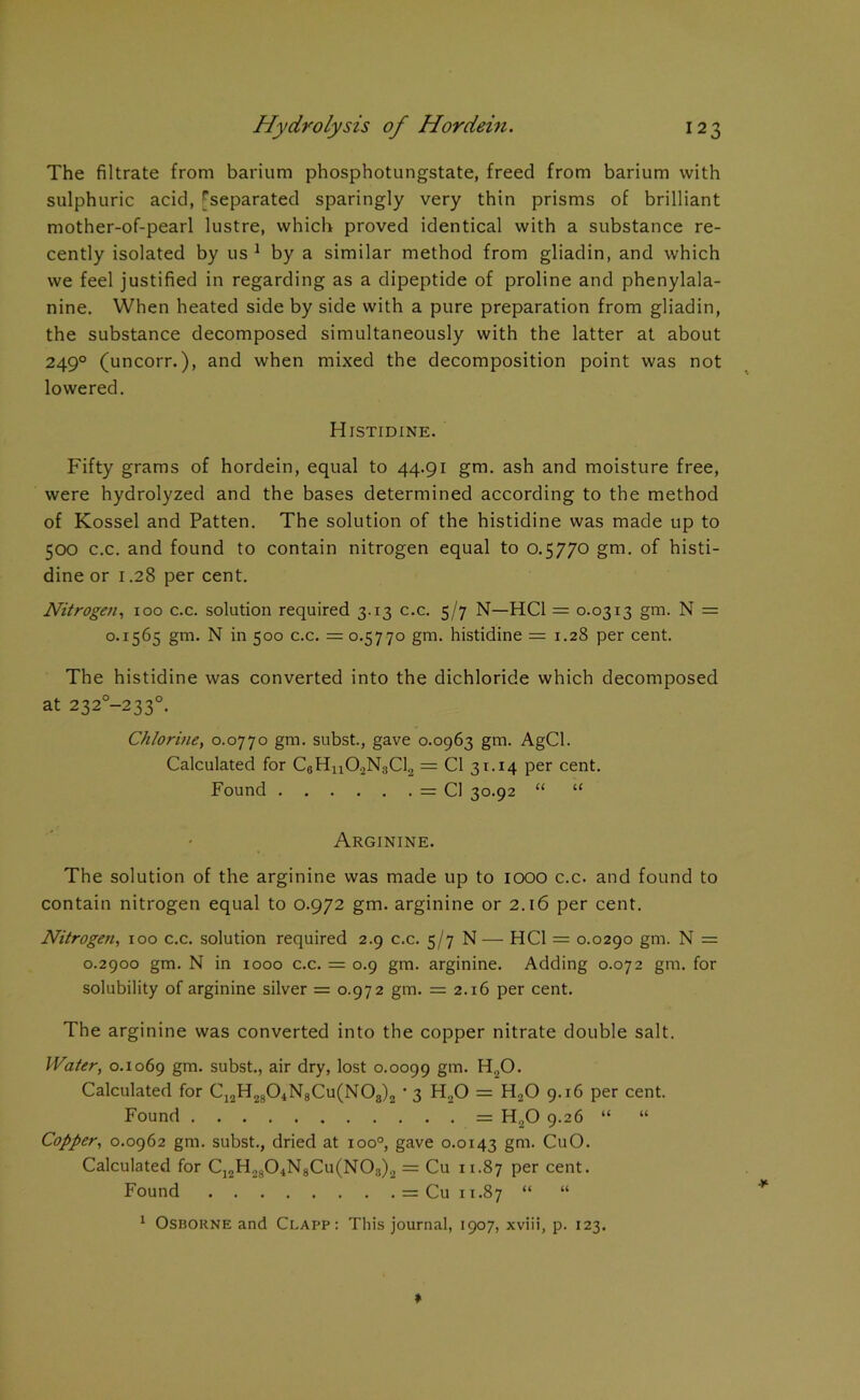 The filtrate from barium phosphotungstate, freed from barium with sulphuric acid, ^separated sparingly very thin prisms of brilliant mother-of-pearl lustre, which proved identical with a substance re- cently isolated by us1 by a similar method from gliadin, and which we feel justified in regarding as a dipeptide of proline and phenylala- nine. When heated side by side with a pure preparation from gliadin, the substance decomposed simultaneously with the latter at about 2490 (uncorr.), and when mixed the decomposition point was not lowered. Histidine. Fifty grams of hordein, equal to 44.91 gm. ash and moisture free, were hydrolyzed and the bases determined according to the method of Kossel and Patten. The solution of the histidine was made up to 500 c.c. and found to contain nitrogen equal to 0.5770 gm. of histi- dine or 1.28 per cent. Nitrogen, 100 c.c. solution required 3.13 c.c. 5/7 N—HC1 = 0.0313 gm. N = 0.1565 gm- N in 500 c.c. = 0.5770 gm. histidine = 1.28 per cent. The histidine was converted into the dichloride which decomposed at 2320—2330. Chlorine, 0.0770 gm. subst., gave 0.0963 gm. AgCl. Calculated for C6Hn02N8Cl2 = Cl 31.14 per cent. Found = Cl 30.92 “ “ Arginine. The solution of the arginine was made up to 1000 c.c. and found to contain nitrogen equal to 0.972 gm. arginine or 2.16 per cent. Nitrogen, 100 c.c. solution required 2.9 c.c. 5/7 N — HC1 = 0.0290 gm. N = 0.2900 gm. N in 1000 c.c. = 0.9 gm. arginine. Adding 0.072 gm. for solubility of arginine silver = 0.972 gm. = 2.16 per cent. The arginine was converted into the copper nitrate double salt. Water, 0.1069 gm. subst., air dry, lost 0.0099 gm. H20. Calculated for C12H2804N8Cu(N08)2 • 3 H20 = H20 9.16 per cent. Found = H„0 9.26 “ “ Copper, 0.0962 gm. subst., dried at ioo°, gave 0.0143 gm- CuO. Calculated for C]2H2804N8Cu(N08)2 = Cu 11.87 Per cent. Found = Cu 11.87 “ “ 1 Osborne and Clapp: This journal, 1907, xviii, p. 123.