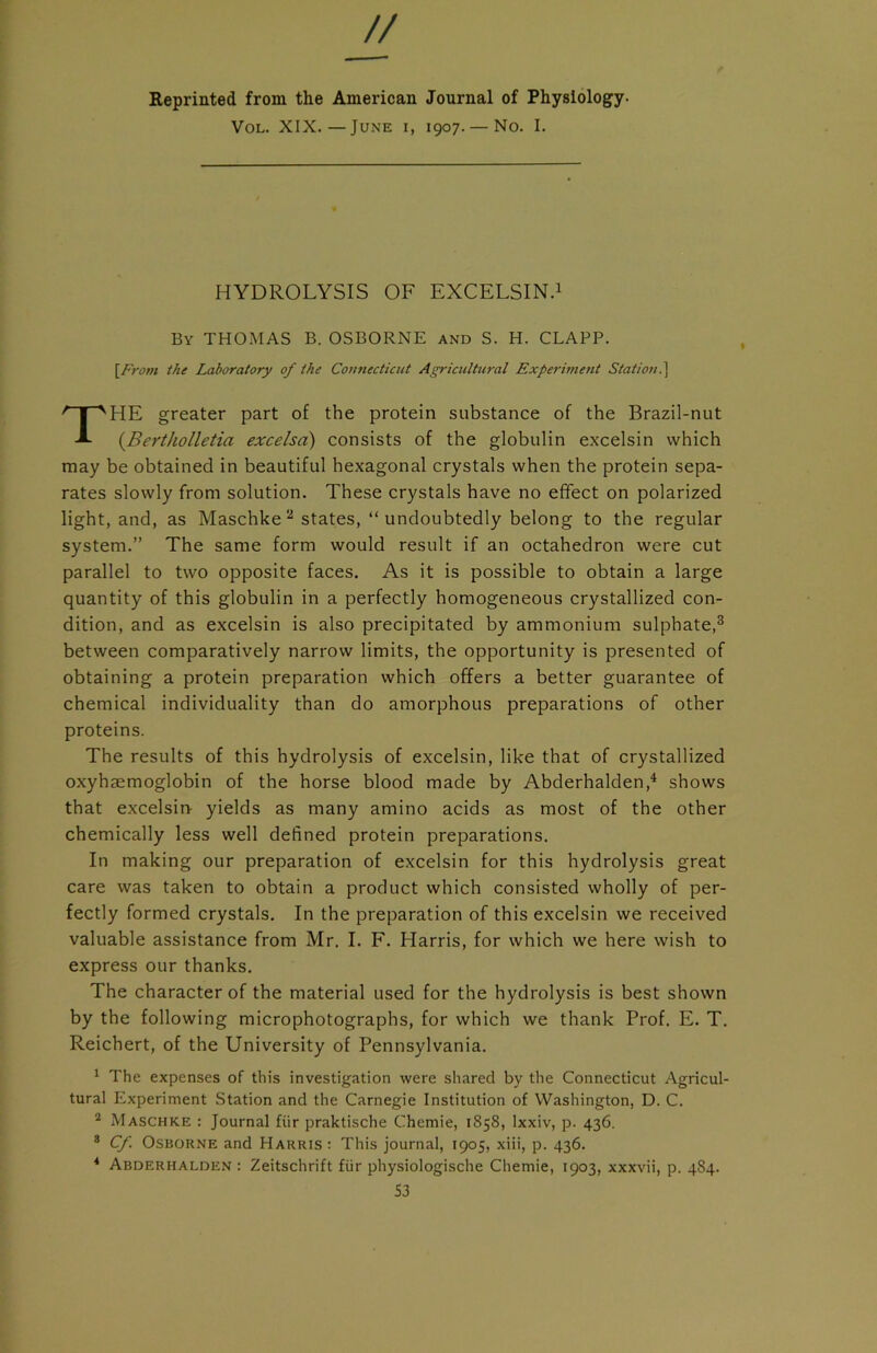 // Reprinted from the American Journal of Physiology- Vol. XIX.—June i, 1907. — No. I. HYDROLYSIS OF EXCELSIN.1 By THOMAS B. OSBORNE and S. H. CLAPP. [Front the Laboratory of the Connecticut Agricultural Experiment Station.] HE greater part of the protein substance of the Brazil-nut (Bertholletia excelsd) consists of the globulin excelsin which may be obtained in beautiful hexagonal crystals when the protein sepa- rates slowly from solution. These crystals have no effect on polarized light, and, as Maschke2 states, “undoubtedly belong to the regular system.” The same form would result if an octahedron were cut parallel to two opposite faces. As it is possible to obtain a large quantity of this globulin in a perfectly homogeneous crystallized con- dition, and as excelsin is also precipitated by ammonium sulphate,3 between comparatively narrow limits, the opportunity is presented of obtaining a protein preparation which offers a better guarantee of chemical individuality than do amorphous preparations of other The results of this hydrolysis of excelsin, like that of crystallized oxyhaemoglobin of the horse blood made by Abderhalden,4 shows that excelsin yields as many amino acids as most of the other chemically less well defined protein preparations. In making our preparation of excelsin for this hydrolysis great care was taken to obtain a product which consisted wholly of per- fectly formed crystals. In the preparation of this excelsin we received valuable assistance from Mr. I. F. Harris, for which we here wish to express our thanks. The character of the material used for the hydrolysis is best shown by the following microphotographs, for which we thank Prof. E. T. Reichert, of the University of Pennsylvania. 1 The expenses of this investigation were shared by the Connecticut Agricul- tural Experiment Station and the Carnegie Institution of Washington, D. C. 2 Maschke : Journal fiir praktische Chemie, 1858, lxxiv, p. 436. 8 Cf. Osborne and Harris : This journal, 1905, xiii, p. 436. 4 Abderhalden : Zeitschrift fiir physiologische Chemie, 1903, xxxvii, p. 484. proteins. S3