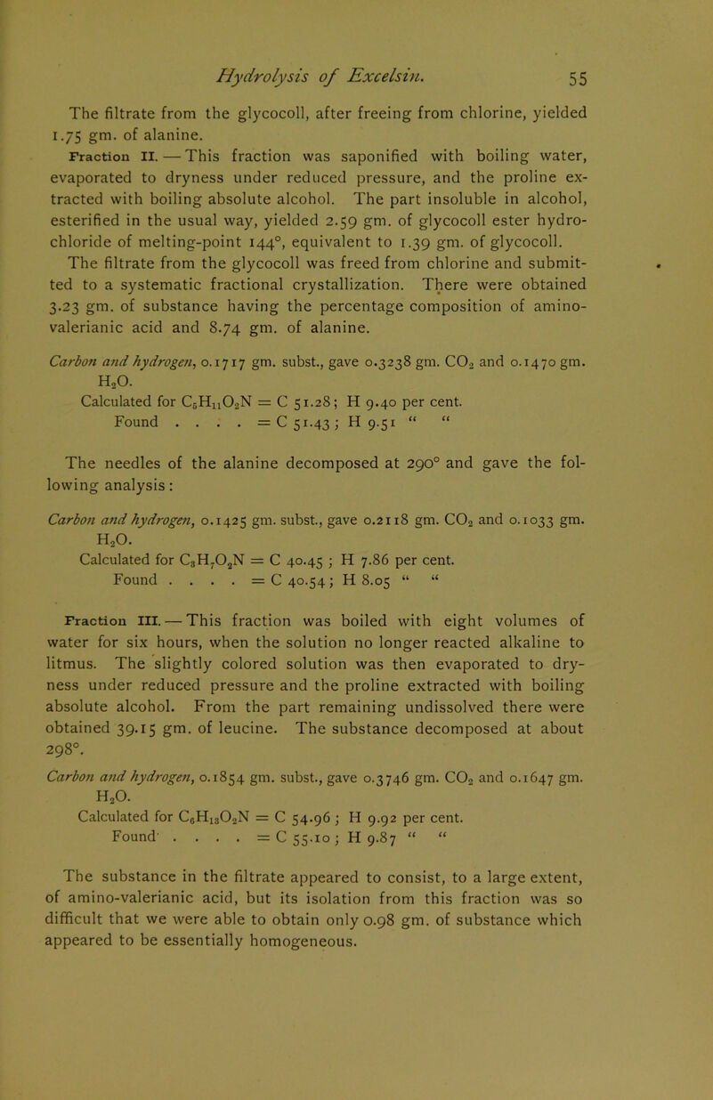 The filtrate from the glycocoll, after freeing from chlorine, yielded 1.75 gm. of alanine. Fraction II. — This fraction was saponified with boiling water, evaporated to dryness under reduced pressure, and the proline ex- tracted with boiling absolute alcohol. The part insoluble in alcohol, esterified in the usual way, yielded 2.59 gm. of glycocoll ester hydro- chloride of melting-point 1440, equivalent to 1.39 gm. of glycocoll. The filtrate from the glycocoll was freed from chlorine and submit- ted to a systematic fractional crystallization. There were obtained 3.23 gm. of substance having the percentage composition of amino- valerianic acid and 8.74 gm. of alanine. Carbon and hydrogen, 0.1717 gm. subst., gave 0.3238 gm. C02 and 0.1470 gm. KUO. Calculated for C5Hn02N = C 51.28; H 9.40 per cent. Found .... =051.43; H 9.51 “ The needles of the alanine decomposed at 290° and gave the fol- lowing analysis: Carboji and hydrogen, 0.1425 gm. subst., gave 0.2118 gm. C02 and 0.1033 gm- H20. Calculated for C3H702N = C 40.45 ; H 7.86 per cent. Found .... =040.54; H 8.05 “ “ Fraction ill. — This fraction was boiled with eight volumes of water for six hours, when the solution no longer reacted alkaline to litmus. The slightly colored solution was then evaporated to dry- ness under reduced pressure and the proline extracted with boiling absolute alcohol. From the part remaining undissolved there were obtained 39.15 gm. of leucine. The substance decomposed at about 298°. Carboti and hydrogen, 0.1854 gm. subst., gave 0.3746 gm. C02 and 0.1647 gm- H20. Calculated for C0H13O2N = C 54.96 ; H 9.92 per cent. Found' .... =C 55.10; H 9.87 “ “ The substance in the filtrate appeared to consist, to a large extent, of amino-valerianic acid, but its isolation from this fraction was so difficult that we were able to obtain only 0.98 gm. of substance which appeared to be essentially homogeneous.