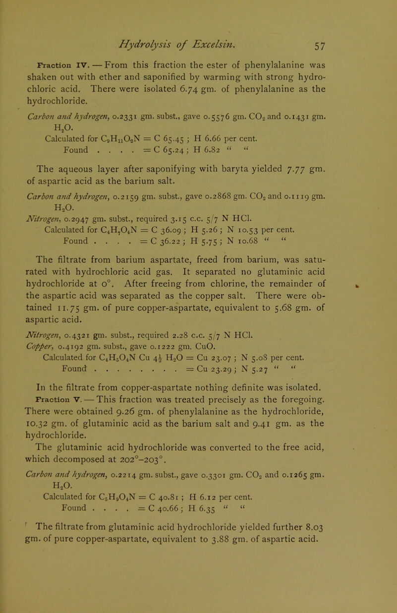 Fraction IV. — From this fraction the ester of phenylalanine was shaken out with ether and saponified by warming with strong hydro- chloric acid. There were isolated 6.74 gm. of phenylalanine as the hydrochloride. Carbon and hydrogen, 0.2331 gm. subst., gave 0.5576 gm. C02 and 0.1431 gm. H20. Calculated for CaHn02N = C 65.45 ; H 6.66 per cent. Found . . . . = C 65.24; H 6.82 “ “ The aqueous layer after saponifying with baryta yielded 7.77 gm. of aspartic acid as the barium salt. Carbon and hydrogen, 0.2159 gm. subst., gave 0.2868 gm. C02 and 0.1119 gm. HoO. Nitrogen, 0.2947 gm. subst., required 3.15 c.c. 5/7 N HC1. Calculated for C4H704N = C 36.09 ; H 5.26 ; N 10.53 per cent. Found . . . . = C 36.22 ; H 5.75 ; N 10.68 “ “ The filtrate from barium aspartate, freed from barium, was satu- rated with hydrochloric acid gas. It separated no glutaminic acid hydrochloride at o°. After freeing from chlorine, the remainder of the aspartic acid was separated as the copper salt. There were ob- tained 11.75 gm- °f pure copper-aspartate, equivalent to 5.68 gm. of aspartic acid. Nitrogen, 0.4321 gm. subst., required 2.28 c.c. 5/7 N HC1. Copper, 0.4192 gm. subst., gave 0.1222 gm. CuO. Calculated for C4H504N Cu 4^ HaO = Cu 23.07 ; N 5.08 per cent. Found = Cu 23.29 ; N 5.27 “ “ In the filtrate from copper-aspartate nothing definite was isolated. Fraction V. — This fraction was treated precisely as the foregoing. There were obtained 9.26 gm. of phenylalanine as the hydrochloride, 10.32 gm. of glutaminic acid as the barium salt and 9.41 gm. as the hydrochloride. The glutaminic acid hydrochloride was converted to the free acid, which decomposed at 202°-203°. Carbon and hydrogen, 0.2214 gm. subst., gave 0.3301 gm. C02 and 0.1265 §m> H20. Calculated for CGH904N = C 40.81 ; H 6.12 per cent. Found .... = C 40.66; H 6.35 “ “ The filtrate from glutaminic acid hydrochloride yielded further 8.03 gm. of pure copper-aspartate, equivalent to 3.88 gm. of aspartic acid.