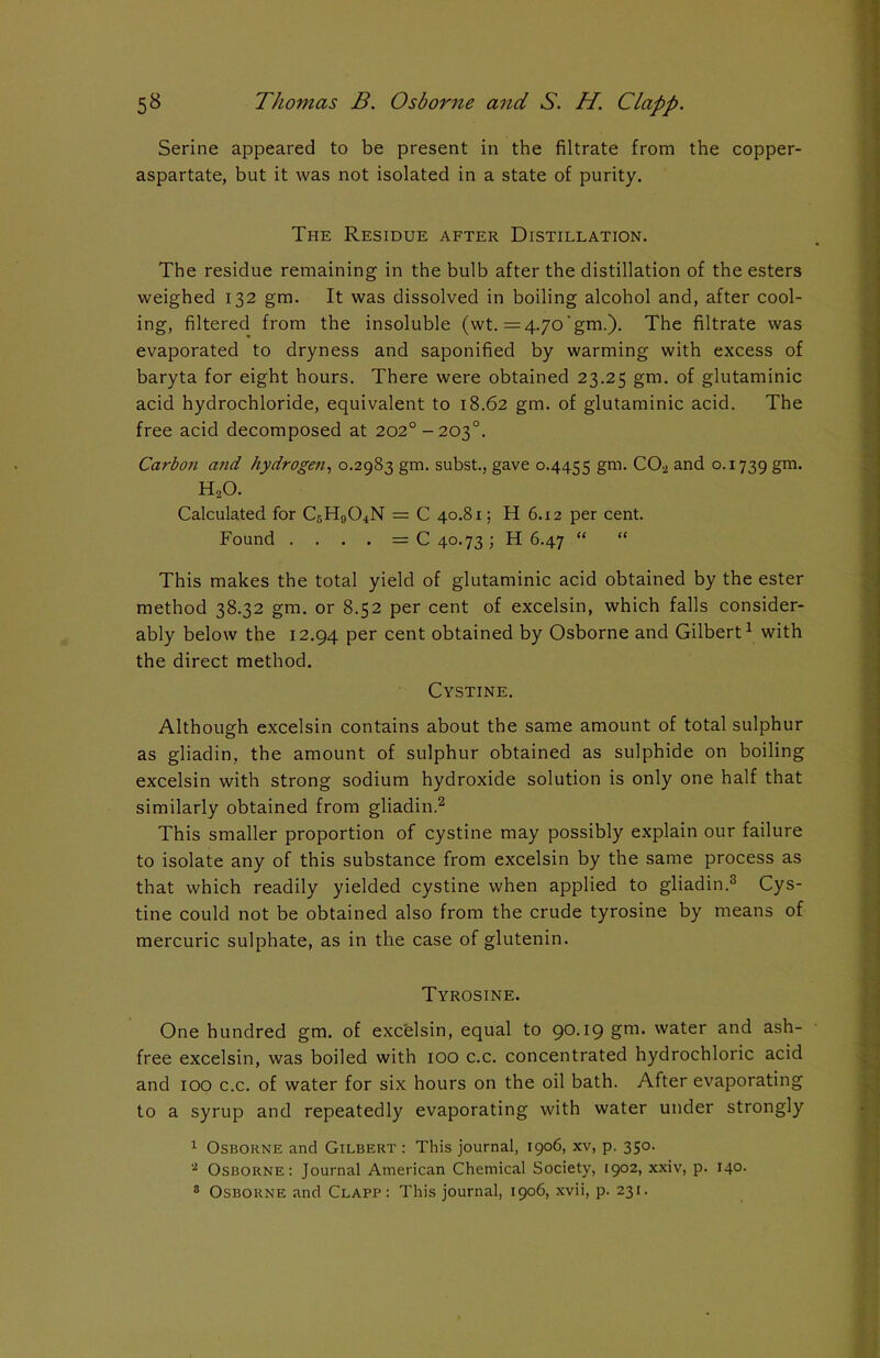 Serine appeared to be present in the filtrate from the copper- aspartate, but it was not isolated in a state of purity. The Residue after Distillation. The residue remaining in the bulb after the distillation of the esters weighed 132 gm. It was dissolved in boiling alcohol and, after cool- ing, filtered from the insoluble (wt. =4.7o'gm.). The filtrate was evaporated to dryness and saponified by warming with excess of baryta for eight hours. There were obtained 23.25 gm. of glutaminic acid hydrochloride, equivalent to 18.62 gm. of glutaminic acid. The free acid decomposed at 202o-2O3°. Cai'boii and hydrogen, 0.2983 gm. subst., gave 0.4455 gm. C02 and 0.1739 gm- H20. Calculated for C5H904N = C 40.81; H 6.12 per cent. Found . . . . = C 40.73; H 6.47 “ “ This makes the total yield of glutaminic acid obtained by the ester method 38.32 gm. or 8.52 per cent of excelsin, which falls consider- ably below the 12.94 per cent obtained by Osborne and Gilbert1 with the direct method. Cystine. Although excelsin contains about the same amount of total sulphur as gliadin, the amount of sulphur obtained as sulphide on boiling excelsin with strong sodium hydroxide solution is only one half that similarly obtained from gliadin.2 This smaller proportion of cystine may possibly explain our failure to isolate any of this substance from excelsin by the same process as that which readily yielded cystine when applied to gliadin.3 Cys- tine could not be obtained also from the crude tyrosine by means of mercuric sulphate, as in the case of glutenin. Tyrosine. One hundred gm. of exc'elsin, equal to 90.19 gm. water and ash- free excelsin, was boiled with 100 c.c. concentrated hydrochloric acid and 100 c.c. of water for six hours on the oil bath. After evaporating to a syrup and repeatedly evaporating with water under strongly 1 Osborne and Gilbert : This journal, 1906, xv, p. 350. 2 Osborne: Journal American Chemical Society, 1902, xxiv, p. 140. 3 Osborne and Clapp: This journal, 1906, xvii, p. 231.