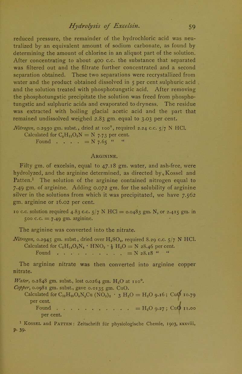 reduced pressure, the remainder of the hydrochloric acid was neu- tralized by an equivalent amount of sodium carbonate, as found by determining the amount of chlorine in an aliquot part of the solution. After concentrating to about 400 c.c. the substance that separated was filtered out and the filtrate further concentrated and a second separation obtained. These two separations were recrystallized from water and the product obtained dissolved in 5 per cent sulphuric acid and the solution treated with phosphotungstic acid. After removing the phosphotungstic precipitate the solution was freed from phospho- tungstic and sulphuric acids and evaporated to dryness. The residue was extracted with boiling glacial acetic acid and the part that remained undissolved weighed 2.83 gm. equal to 3.03 per cent. Nitrogen, 0.2930 gm. subst., dried at ioo°, required 2.24 c.c. 5/7 N HC1. Calculated for CgHn03N = N 7.73 per cent. Found . . . . = N 7.65 “ “ Arginine. Fifty gm. of excelsin, equal to 47.18 gm. water, and ash-free, were hydrolyzed, and the arginine determined, as directed by^Kossel and Patten.1 The solution of the arginine contained nitrogen equal to 7.49 gm. of arginine. Adding 0.072 gm. for the solubility of arginine silver in the solutions from which it was precipitated, we have 7.562 gm. arginine or 16.02 per cent. 10 c.c. solution required 4.83 c.c. 5/7 N HC1 = 0.0483 gm. N, or 2.415 gm. in 500 c.c. = 7.49 gm. arginine. The arginine was converted into the nitrate. Nitrogen, 0.2945 gm. subst, dried over H2S04, required 8.29 c.c. 5/7 N HC1. Calculated for C0H14O2N4 • HN03 • £ H20 = N 28.46 percent. Found = N 28.18 “ “ The arginine nitrate was then converted into arginine copper nitrate. Water, 0.2848 gm. subst., lost 0.0264 gm- H20 at no°. Copper, 0.0981 gm. subst., gave 0.0135 gm- CuO. Calculated for Ci2H2804N8Cu (N03)2 • 3 H20 = H20 9.16 ; Cu(?f 10.79 per cent. Found = H20 9.27 ; Cu(p 11.00 per cent. 1 Kossel and Patten: Zeitschrift fur physiologische Chemie, 1903, xxxviii, P- 39-