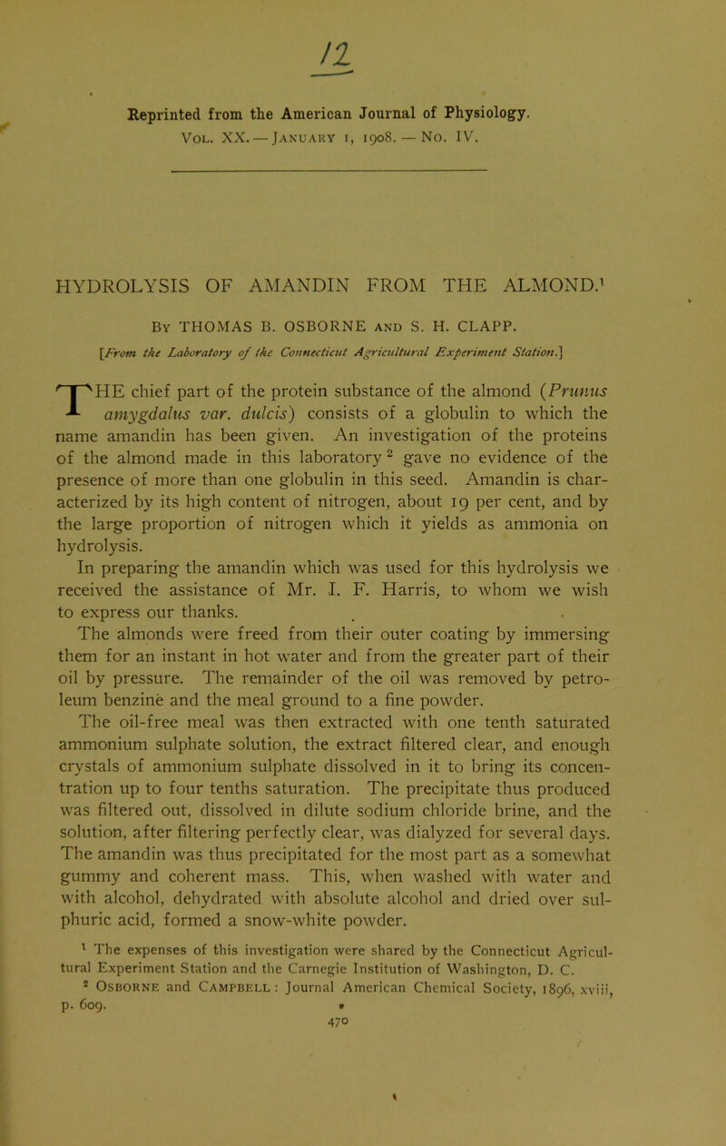 u Reprinted from the American Journal of Physiology. Vol. XX. — January i, 1908. — No. IV. HYDROLYSIS OF AMANDIN FROM THE ALMOND.1 By THOMAS B. OSBORNE and S. H. CLAPP. [From the Laboratory of the Connecticut Agricultural Experiment Station i\ THE chief part of the protein substance of the almond (Primus amygdalus var. dulcis) consists of a globulin to which the name amandin has been given. An investigation of the proteins of the almond made in this laboratory 2 gave no evidence of the presence of more than one globulin in this seed. Amandin is char- acterized by its high content of nitrogen, about 19 per cent, and by the large proportion of nitrogen which it yields as ammonia on hydrolysis. In preparing the amandin which was used for this hydrolysis we received the assistance of Mr. I. F. Harris, to whom we wish to express our thanks. The almonds were freed from their outer coating by immersing them for an instant in hot water and from the greater part of their oil by pressure. The remainder of the oil was removed by petro- leum benzine and the meal ground to a fine powder. The oil-free meal was then extracted with one tenth saturated ammonium sulphate solution, the extract filtered clear, and enough crystals of ammonium sulphate dissolved in it to bring its concen- tration up to four tenths saturation. The precipitate thus produced was filtered out, dissolved in dilute sodium chloride brine, and the solution, after filtering perfectly clear, was dialyzed for several days. The amandin was thus precipitated for the most part as a somewhat gummy and coherent mass. This, when washed with water and with alcohol, dehydrated with absolute alcohol and dried over sul- phuric acid, formed a snow-white powder. 1 The expenses of this investigation were shared by the Connecticut Agricul- tural Experiment Station and the Carnegie Institution of Washington, D. C. 2 Osborne and Campbell: Journal American Chemical Society, 1896, xviii, p. 609. • 470 %