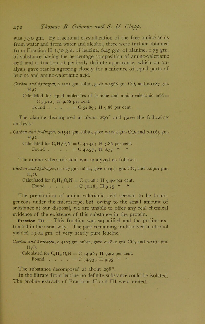 was 3.30 gm. By fractional crystallization of the free amino acids from water and from water and alcohol, there were further obtained from Fraction II 1.50 gm. of leucine, 6.45 gm. of alanine, 0.75 gm. of substance having the percentage composition of amino-valerianic acid and a fraction of perfectly definite appearance, which on an- alysis gave results agreeing closely for a mixture of equal parts of leucine and amino-valerianic acid. Carbon and hydrogen, 0.1221 gm. subst., gave 0.2368 gm. C02 and 0.1087 gm. H.,0. Calculated for equal molecules of leucine and amino-valerianic acid = C 53.12 ; H 9.66 per cent. Found . — C 52.89 ; H 9.88 per cent. The alanine decomposed at about 290° and gave the following analysis: Carbo7i and hydrogen, 0.1542 gm. subst., gave 0.2294 gm. C02 and 0.1163 gm. H20. Calculated for C3Hr02N = C 40.45 ; H 7.86 per cent. Found .... = C 40.57; H 8.37 “ “ The amino-valerianic acid was analyzed as follows: Carbon and hydrogen, 0.1027 gm. subst., gave o. 1931 gm. C02 and 0.0901 gm. HoO. Calculated for C5Hn02N = C 51.28 ; H 9.40 per cent. Found .... =C 51.28; H 9.75 “ “ The preparation of amino-valerianic acid seemed to be homo- geneous under the microscope, but, owing to the small amount of substance at our disposal, we are unable to offer any real chemical evidence of the existence of this substance in the protein. Fraction hi. — This fraction was saponified and the proline ex- tracted in the usual way. The part remaining undissolved in alcohol yielded 19.04 gm. of very nearly pure leucine. Carbo?i and hydrogen, 0.4203 gm. subst., gave 0.4840 gm. C02 and 0.2154 gm. H20. Calculated for C6H1302N = C 54.96 ; H 9.92 per cent. Found . . . . = C 54-931 H 9.95 “ “ The substance decomposed at about 298°. In the filtrate from leucine no definite substance could be isolated.