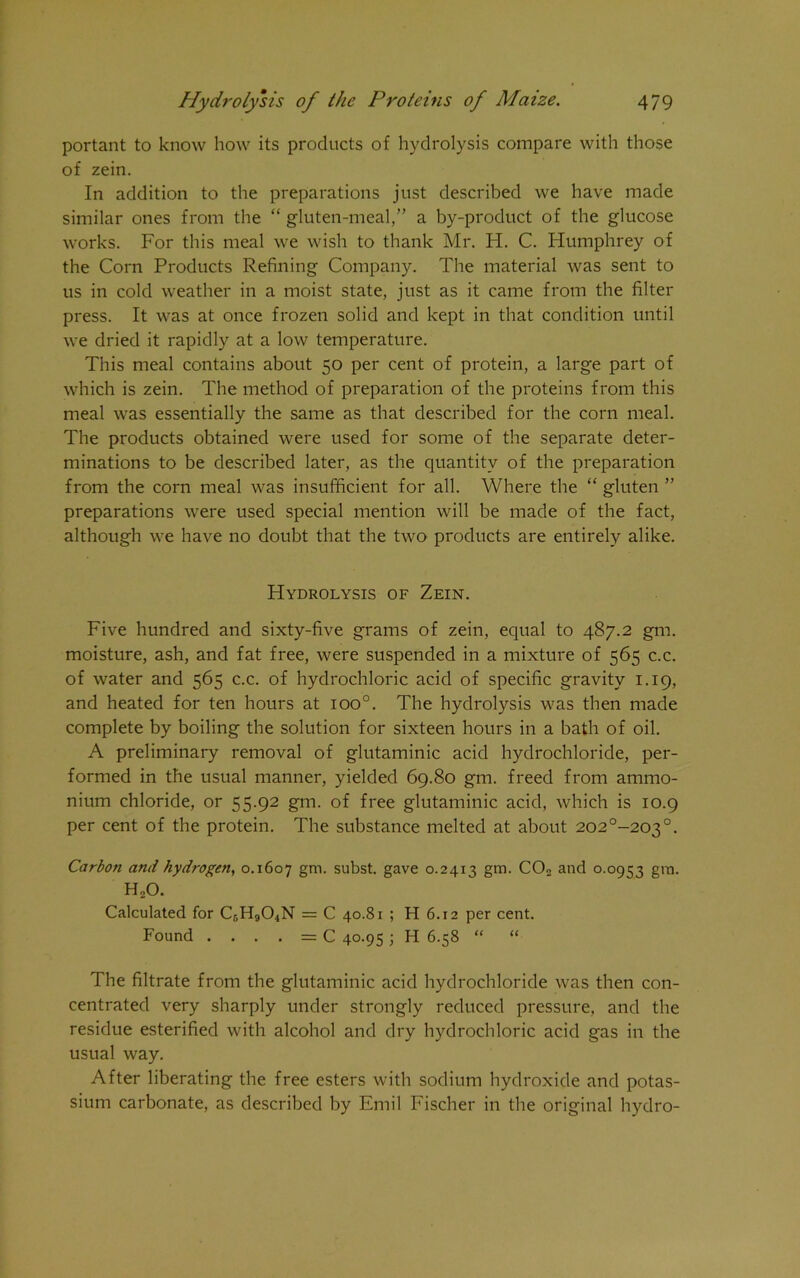 portant to know how its products of hydrolysis compare with those of zein. In addition to the preparations just described we have made similar ones from the “ gluten-meal,” a by-product of the glucose works. For this meal we wish to thank Mr. H. C. Humphrey of the Corn Products Refining Company. The material was sent to us in cold weather in a moist state, just as it came from the filter press. It was at once frozen solid and kept in that condition until we dried it rapidly at a low temperature. This meal contains about 50 per cent of protein, a large part of which is zein. The method of preparation of the proteins from this meal was essentially the same as that described for the corn meal. The products obtained were used for some of the separate deter- minations to be described later, as the quantity of the preparation from the corn meal was insufficient for all. Where the “ gluten ” preparations were used special mention will be made of the fact, although we have no doubt that the two products are entirely alike. Hydrolysis of Zein. Five hundred and sixty-five grams of zein, equal to 487.2 gm. moisture, ash, and fat free, were suspended in a mixture of 565 c.c. of water and 565 c.c. of hydrochloric acid of specific gravity 1.19, and heated for ten hours at ioo°. The hydrolysis was then made complete by boiling the solution for sixteen hours in a bath of oil. A preliminary removal of glutaminic acid hydrochloride, per- formed in the usual manner, yielded 69.80 gm. freed from ammo- nium chloride, or 55.92 gm. of free glutaminic acid, which is 10.9 per cent of the protein. The substance melted at about 202°-203°. Carbon and hydrogen, 0.1607 gm- subst. gave 0.2413 gm. C02 and 0.0953 gm. H„0. Calculated for CsHsCfiN = C 40.81 ; H 6.12 per cent. Found . . . . = C 40.95 ; H 6.58 “ “ The filtrate from the glutaminic acid hydrochloride was then con- centrated very sharply under strongly reduced pressure, and the residue esterified with alcohol and dry hydrochloric acid gas in the usual way. After liberating the free esters with sodium hydroxide and potas- sium carbonate, as described by Emil Fischer in the original hydro-