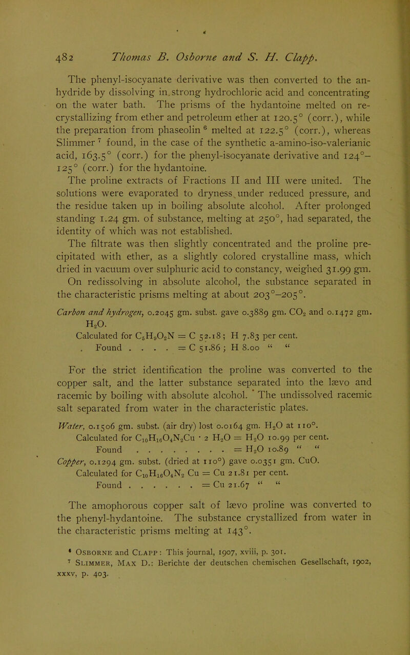 The phenyl-isocyanate derivative was then converted to the an- hydride by dissolving in. strong hydrochloric acid and concentrating on the water bath. The prisms of the hydantoine melted on re- crystallizing from ether and petroleum ether at 120.50 (corr.), while the preparation from phaseolin 6 melted at 122.50 (corr.), whereas Slimmer 7 found, in the case of the synthetic a-amino-iso-valerianic acid, 163.50 (corr.) for the phenyl-isocyanate derivative and 1240- 1250 (corr.) for the hydantoine. The proline extracts of Fractions II and III were united. The solutions were evaporated to dryness v under reduced pressure, and the residue taken up in boiling absolute alcohol. After prolonged standing 1.24 gm. of substance, melting at 250°, had separated, the identity of which was not established. The filtrate was then slightly concentrated and the proline pre- cipitated with ether, as a slightly colored crystalline mass, which dried in vacuum over sulphuric acid to constancy, weighed 31.99 gm. On redissolving in absolute alcohol, the substance separated in the characteristic prisms melting at about 203°-205°. Carbon and hydrogen, 0.2045 gm- subst. gave 0.3889 gm. C02 and 0.1472 gm. H20. Calculated for C5H902N = C 52.18; H 7.83 per cent. . Found .... — C 51.86; H 8.00 “ “ For the strict identification the proline was converted to the copper salt, and the latter substance separated into the lsevo and racemic by boiling with absolute alcohol. The undissolved racemic salt separated from water in the characteristic plates. Water, 0.1506 gm. subst. (air dry) lost 0.0164 gm. H20 at no°. Calculated for Ci0H16O4N2Cu • 2 H20 = H20 10.99 per cent. Found = H20 10.89 “ “ Copper, 0.1294 gm. subst. (dried at no°) gave 0.0351 gm. CuO. Calculated for C10H16O4N2 Cu = Cu 21.81 per cent. Found = Cu 21.67 “ “ The amophorous copper salt of lsevo proline was converted to the phenyl-hydantoine. The substance crystallized from water in the characteristic prisms melting at 1430. * Osborne and Clapp: This journal, 1907, xviii, p. 301. 7 Slimmer, Max D.: Berichte der deutschen chemischen Gesellschaft, 1902, xxxv, p. 403.