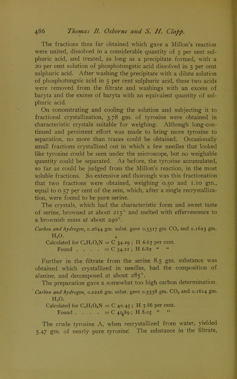 The fractions thus far obtained which gave a Millon’s reaction were united, dissolved in a considerable quantity of 5 per cent sul- phuric acid, and treated, as long as a precipitate formed, with a 20 per cent solution of phosphotungstic acid dissolved in 5 per cent sulphuric acid. After washing the precipitate with a dilute solution of phosphotungsic acid in 5 per cent sulphuric acid, these two acids were removed from the filtrate and washings with an excess of baryta and the excess of baryta with an equivalent quantity of sul- phuric acid. On concentrating and cooling the solution and subjecting it to fractional crystallization, 3.78 gm. of tyrosine were obtained in characteristic crystals suitable for weighing. Although long-con- tinued and persistent effort was made to bring more tyrosine to separation, no more than traces could be obtained. Occasionally small fractions crystallized out in which a few needles that looked like tyrosine could be seen under the microscope, but no weighable quantity could be separated. As before, the tyrosine accumulated, so far as could be judged from the Millon’s reaction, in the most soluble fractions. So extensive and thorough was this fractionation that two fractions were obtained, weighing 0.50 and 1.10 gin., equal to 0.57 per cent of the zein, which, after a single recrystalliza- tion, were found to be pure serine. The crystals, which had the characteristic form and sweet taste of serine, browned at about 2150 and melted with effervescence to a brownish mass at about 240°. Carbon and hydrogen, 0.2644 gm. subst. gave 0.3317 gm. CCb and 0.1623 gm- h2o. Calculated for C3H703N = C 34.29 ; H 6.67 per cent. Found . . . . = C 34.22 ; H 6.82 “ “ Further in the filtrate from the serine 8.5 gm. substance was obtained which crystallized in needles, had the composition of alanine, and decomposed at about 285°. The preparation gave a somewhat too high carbon determination. Carbon and hydrogen, 0.2226 gm. subst. gave 0.3338 gm. C02 and 0.1614 gm. H.,0. Calculated for C3H702N = C 40.45 ; H 7.86 per cent. Found . . . . = C 4oj.89 ; H 8.05 “ “ The crude tyrosine A, when recrystallized from water, yielded 5.47 gm. of nearly pure tyrosine'. The substance in the filtrate,