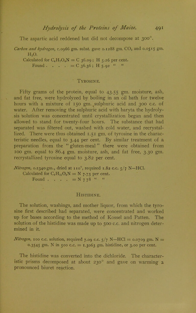 The aspartic acid reddened but did not decompose at 300°. Carbon and hydrogen, c.0966 gtn. subst. gave 0.1288 gm. C02 and 0.0515 gm. H,0. Calculated for C4H704N = C 36.09 ; H 5.26 per cent. Found . . . . = C 36.36; H 5.92 “ “ Tyrosine. Fifty grams of the protein, equal to 43.55 gm. moisture, ash, and fat free, were hydrolyzed by boiling in an oil bath for twelve hours with a mixture of 150 gm. ^ sulphuric acid and 300 c.c. of water. After removing the sulphuric acid with baryta the hydroly- sis solution was concentrated until crystallization began and then allowed to stand for twenty-four hours. The substance that had separated was filtered out, washed with cold water, and recrystal- lized. There were thus obtained 1.51 gm. of tyrosine in the charac- teristic needles, equal to 3.44 per cent. By similar treatment of a preparation from the “ gluten-meal ” there were obtained from 100 gm. equal to 86.4 gm. moisture, ash, and fat free, 3.30 gm. recrystallized tyrosine equal to 3.82 per cent. Niti-ogen, 0.2340gm., dried at no°, required 1.82 c.c. 5/7 N—HC1. Calculated for C9Hn03N = N 7.73 per cent. Found . . . . = N 7 78 “ “ Histidine. The solution, washings, and mother liquor, from which the tyro- sine first described had separated, were concentrated and worked up for bases according to the method of Kossel and Patten. The solution of the histidine was made up to 500 c.c. and nitrogen deter- mined in it. Nitrogen, 100 c.c. solution, required 7.09 c.c. 5/7 N—HC1 = 0.0709 gm. N = 0.3545 gm. N in 500 c.c. = 1.3063 gm. histidine, or 3.00 per cent. The histidine was converted into the dichloride. The character- istic prisms decomposed at about 230° and gave on warming a pronounced biuret reaction.