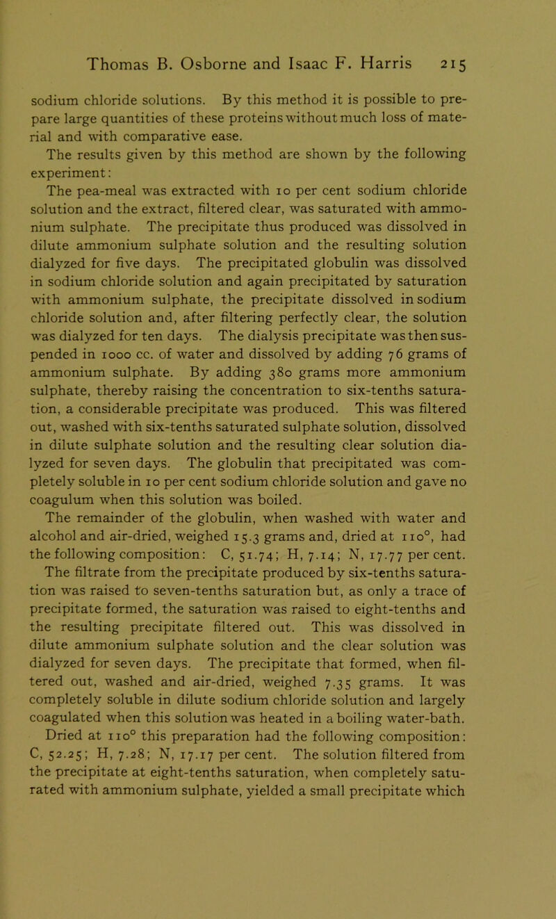 sodium chloride solutions. By this method it is possible to pre- pare large quantities of these proteins without much loss of mate- rial and with comparative ease. The results given by this method are shown by the following experiment: The pea-meal was extracted with 10 per cent sodium chloride solution and the extract, filtered clear, was saturated with ammo- nium sulphate. The precipitate thus produced was dissolved in dilute ammonium sulphate solution and the resulting solution dialyzed for five days. The precipitated globulin was dissolved in sodium chloride solution and again precipitated by saturation with ammonium sulphate, the precipitate dissolved in sodium chloride solution and, after filtering perfectly clear, the solution was dialyzed for ten days. The dialysis precipitate was then sus- pended in 1000 cc. of water and dissolved by adding 76 grams of ammonium sulphate. By adding 380 grams more ammonium sulphate, thereby raising the concentration to six-tenths satura- tion, a considerable precipitate was produced. This was filtered out, washed with six-tenths saturated sulphate solution, dissolved in dilute sulphate solution and the resulting clear solution dia- lyzed for seven days. The globulin that precipitated was com- pletely soluble in 10 per cent sodium chloride solution and gave no coagulum when this solution was boiled. The remainder of the globulin, when washed with water and alcohol and air-dried, weighed 15.3 grams and, dried at 110°, had the following composition: 0,51.74; 11,7.14; N, 17.77 per cent. The filtrate from the precipitate produced by six-tenths satura- tion was raised to seven-tenths saturation but, as only a trace of precipitate formed, the saturation was raised to eight-tenths and the resulting precipitate filtered out. This was dissolved in dilute ammonium sulphate solution and the clear solution was dialyzed for seven days. The precipitate that formed, when fil- tered out, washed and air-dried, weighed 7.35 grams. It was completely soluble in dilute sodium chloride solution and largely coagulated when this solution was heated in a boiling water-bath. Dried at 110° this preparation had the following composition: 0,52.25; H, 7.28; N, 17.17 per cent. The solution filtered from the precipitate at eight-tenths saturation, when completely satu- rated with ammonium sulphate, yielded a small precipitate which