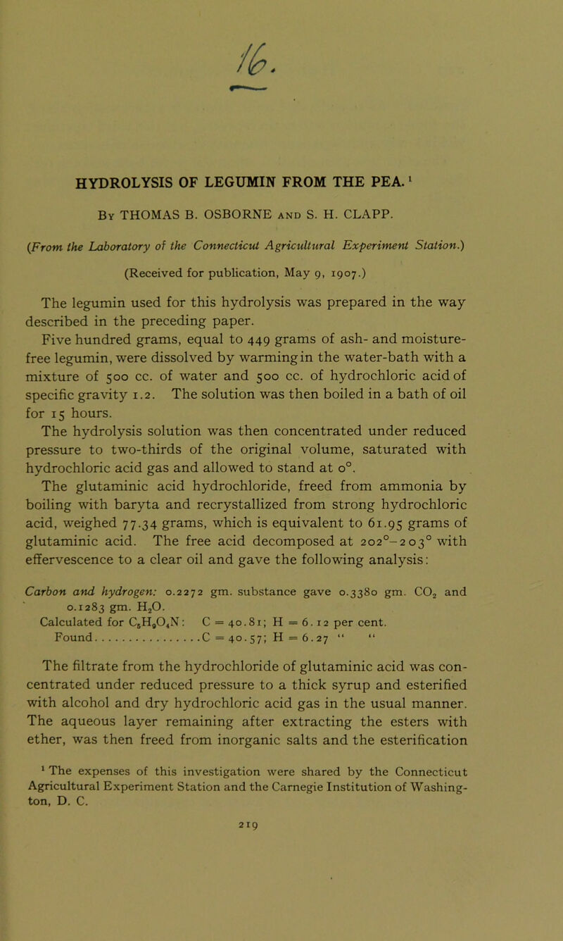 4 HYDROLYSIS OF LEGUMIN FROM THE PEA.1 By THOMAS B. OSBORNE and S. H. CLAPP. (Front the Laboratory of the Connecticut Agricultural Experiment Station.) (Received for publication, May 9, 1907.) The legumin used for this hydrolysis was prepared in the way described in the preceding paper. Five hundred grams, equal to 449 grams of ash- and moisture- free legumin, were dissolved by warming in the water-bath with a mixture of 500 cc. of water and 500 cc. of hydrochloric acid of specific gravity 1.2. The solution was then boiled in a bath of oil for 15 hours. The hydrolysis solution was then concentrated under reduced pressure to two-thirds of the original volume, saturated with hydrochloric acid gas and allowed to stand at o°. The glutaminic acid hydrochloride, freed from ammonia by boiling with baryta and recrystallized from strong hydrochloric acid, weighed 77.34 grams, which is equivalent to 61.95 grams of glutaminic acid. The free acid decomposed at 202°-203° with effervescence to a clear oil and gave the following analysis: Carbon and hydrogen: 0.2272 gm. substance gave 0.3380 gm. C02 and 0.1283 gm- HjO. Calculated for CsHg04N: C = 4o.8i;H=6.i2 per cent. Found C=40-57;H = 6.27 “ “ The filtrate from the hydrochloride of glutaminic acid was con- centrated under reduced pressure to a thick syrup and esterified with alcohol and dry hydrochloric acid gas in the usual manner. The aqueous layer remaining after extracting the esters with ether, was then freed from inorganic salts and the esterification 1 The expenses of this investigation were shared by the Connecticut Agricultural Experiment Station and the Carnegie Institution of Washing- ton, D. C.