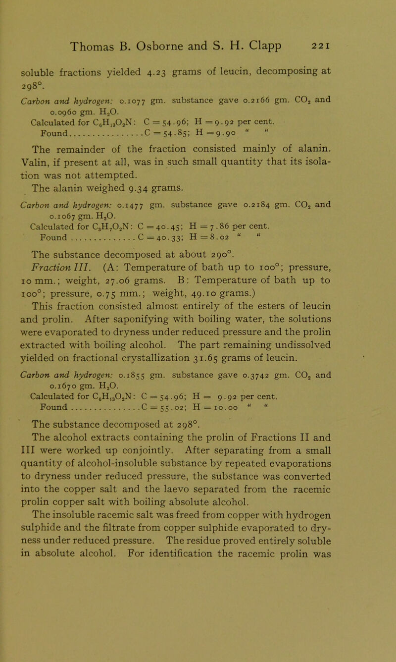 soluble fractions yielded 4.23 grams of leucin, decomposing at 298°. Carbon and hydrogen: 0.1077 gm. substance gave 0.2166 gm. C02 and 0.0960 gm. H20. Calculated for C6H1302N: C= 54-96i H = 9.92 per cent. Found C = 54-85; H =9.90 “ “ The remainder of the fraction consisted mainly of alanin. Valin, if present at all, was in such small quantity that its isola- tion was not attempted. The alanin weighed 9.34 grams. Carbon and hydrogen: 0.1477 gm- substance gave 0.2184 gm. C02 and 0.1067 gm. H20. Calculated for C3H702N: C = 40.45; H = 7.86 per cent. Found C =40.33; H =8.02 “ “ The substance decomposed at about 290°. Fraction III. (A: Temperature of bath up to ioo°; pressure, 10 mm.; weight, 27.06 grams. B: Temperature of bath up to i.oo°; pressure, 0.75 mm.; weight, 49.10 grams.) This fraction consisted almost entirely of the esters of leucin and prolin. After saponifying with boiling water, the solutions were evaporated to dryness under reduced pressure and the prolin extracted with boiling alcohol. The part remaining undissolved yielded on fractional crystallization 31.65 grams of leucin. Carbon and hydrogen: 0.1855 gm. substance gave 0.3742 gm. C02 and 0.1670 gm. H20. Calculated for C6H1302N: C = 54.96; H = 9.92 per cent. Found C = 55.02; H = 10.00 “ “ The substance decomposed at 298°. The alcohol extracts containing the prolin of Fractions II and III were worked up conjointly. After separating from a small quantity of alcohol-insoluble substance by repeated evaporations to dryness under reduced pressure, the substance was converted into the copper salt and the laevo separated from the racemic prolin copper salt with boiling absolute alcohol. The insoluble racemic salt was freed from copper with hydrogen sulphide and the filtrate from copper sulphide evaporated to dry- ness under reduced pressure. The residue proved entirely soluble in absolute alcohol. For identification the racemic prolin was