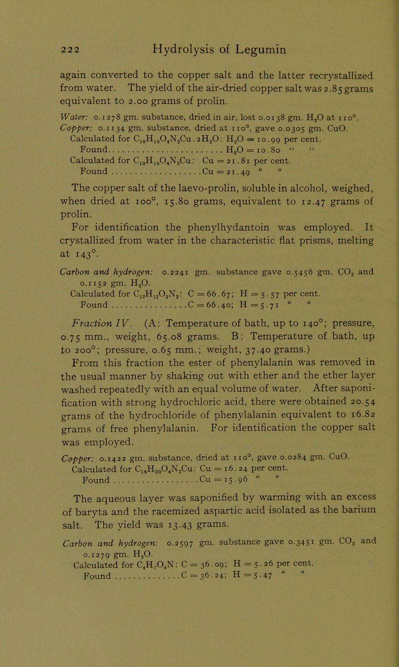 again converted to the copper salt and the latter recrystallized from water. The yield of the air-dried copper salt was 2.85 grams equivalent to 2.00 grams of prolin. Water: 0.1278 gm. substance, dried in air, lost 0.0138 gm. H20 at no0. Copper: 0.1134 gm. substance, dried at no°, gave 0.0305 gm. CuO. Calculated for Ci0HiaO4N2Cu. 2H20: H20 = 10.99 per cent. Found H20 = 10.80 “ “ Calculated for C10H10O4N2Cu: Cu =21.81 per cent. Found Cu = 21.49 “ “ The copper salt of the laevo-prolin, soluble in alcohol, weighed, when dried at ioo°, 15.80 grams, equivalent to 12.47 grams of prolin. For identification the phenylhydantoin was employed. It crystallized from water in the characteristic flat prisms, melting at 1430. Carbon and hydrogen: 0.2241 gm. substance gave 0.5456 gm. C02 and 0.1152 gm. H20. Calculated for CJ2H1202N2: C = 66.67; H =5-57 Per cent. Found C =66.40; 11=5.71 “ “ Fraction IV. (A: Temperature of bath, up to 140°; pressure, 0.75 mm., weight, 65.08 grams. B; Temperature of bath, up to 200°; pressure, 0.65 mm.; weight, 37.40 grams.) From this fraction the ester of phenylalanin was removed in the usual manner by shaking out with ether and the ether layer washed repeatedly with an equal volume of water. After saponi- fication with strong hydrochloric acid, there were obtained 20.54 grams of the hydrochloride of phenylalanin equivalent to 16.82 grams of free phenylalanin. For identification the copper salt was employed. Copper: 0.1422 gm. substance, dried at no°, gave 0.0284 gm. CuO. Calculated for C18H20O4N2Cu: Cu = 16.24 per cent. Found Cu = 15.96 “ The aqueous layer was saponified by warming with an excess of baryta and the racemized aspartic acid isolated as the barium salt. The yield was 13.43 grams. Carbon and hydrogen: 0.2597 gm. substance gave 0.3451 gm. C02 and 0.1279 gm. H20. Calculated for C4H704N : C = 36.09; H = 5.26 per cent. Found C =36.24; H =5.47 “