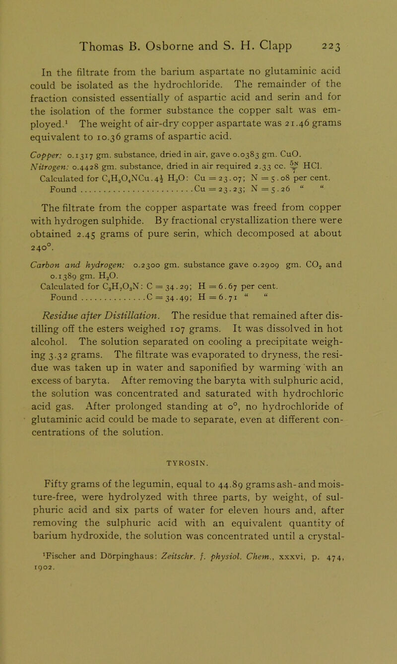 In the filtrate from the barium aspartate no glutaminic acid could be isolated as the hydrochloride. The remainder of the fraction consisted essentially of aspartic acid and serin and for the isolation of the former substance the copper salt was em- ployed.1 The weight of air-dry copper aspartate was 21.46 grams equivalent to 10.36 grams of aspartic acid. Copper: o. 1317 gm. substance, dried in air, gave 0.0383 gm. CuO. Nitrogen: 0.4428 gm. substance, dried in air required 2.33 cc. ^ HC1. Calculated for C4Hs04NCu.4i H20: Cu =23.07; N =5.08 per cent. Found Cu =23.23; N =5.26 “ The filtrate from the copper aspartate was freed from copper with hydrogen sulphide. By fractional crystallization there were obtained 2.45 grams of pure serin, which decomposed at about 240°. Carbon and hydrogen: 0.2300 gm. substance gave 0.2909 gm. C02 and 0.1389 gm. H20. Calculated for C3H703N: C = 34.29; H = 6.67 per cent. Found C = 34.49; H=6.7i “ “ Residue after Distillation. The residue that remained after dis- tilling off the esters weighed 107 grams. It was dissolved in hot alcohol. The solution separated on cooling a precipitate weigh- ing 3.32 grams. The filtrate was evaporated to dryness, the resi- due was taken up in water and saponified by warming with an excess of baryta. After removing the baryta with sulphuric acid, the solution was concentrated and saturated with hydrochloric acid gas. After prolonged standing at o°, no hydrochloride of glutaminic acid could be made to separate, even at different con- centrations of the solution. TYROSIN. Fifty grams of the legumin, equal to 44.89 grams ash- and mois- ture-free, were hydrolyzed with three parts, by weight, of sul- phuric acid and six parts of water for eleven hours and, after removing the sulphuric acid with an equivalent quantity of barium hydroxide, the solution was concentrated until a crystal- 1 Fischer and Dorpinghaus: Zeitschr. f. physiol. Chem., xxxvi, p. 474, 1902.