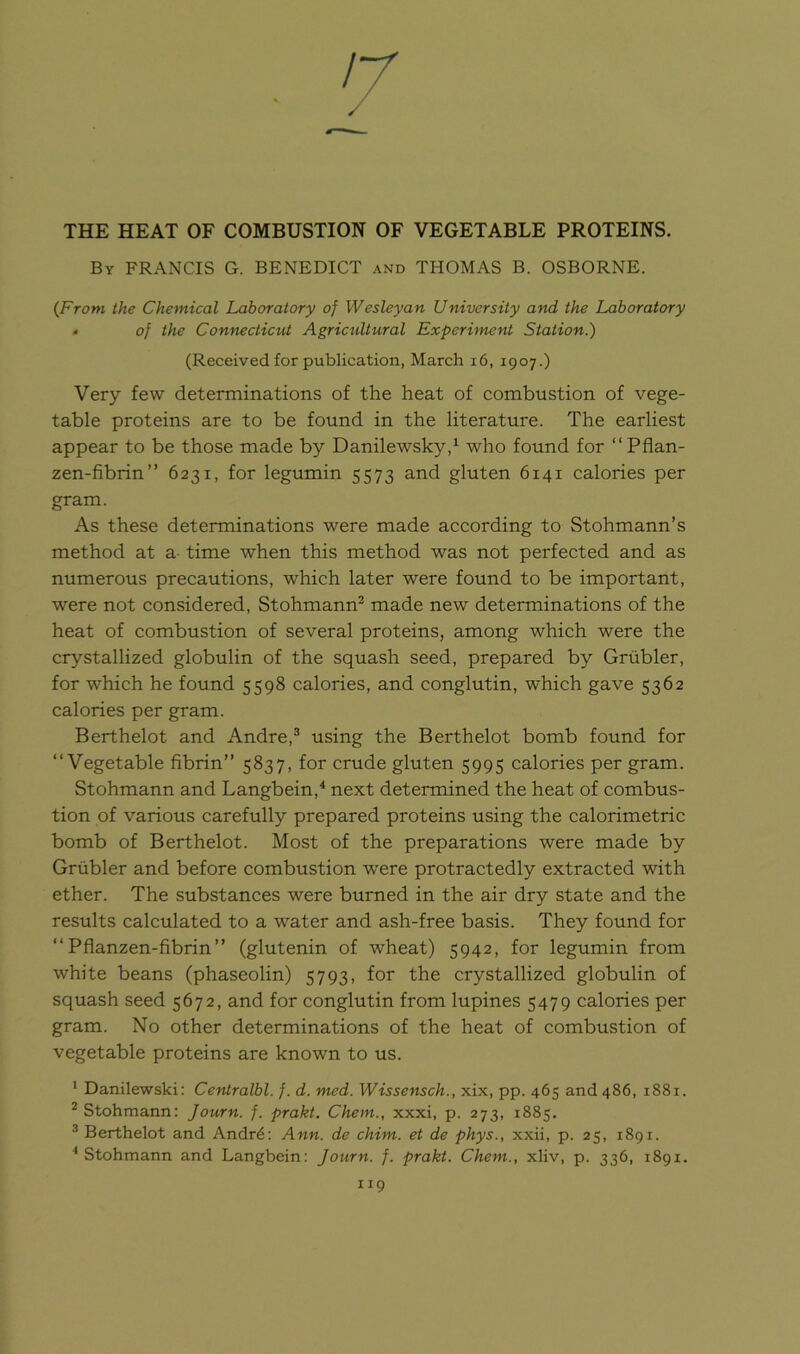 17 THE HEAT OF COMBUSTION OF VEGETABLE PROTEINS. By FRANCIS G. BENEDICT and THOMAS B. OSBORNE. (From the Chemical Laboratory of Wesleyan University and the Laboratory • of the Connecticut Agricultural Experiment Station.) (Received for publication, March 16, 1907.) Very few determinations of the heat of combustion of vege- table proteins are to be found in the literature. The earliest appear to be those made by Danilewsky,1 who found for “ Pflan- zen-fibrin” 6231, for legumin 5573 and gluten 6141 calories per gram. As these determinations were made according to Stohmann’s method at a time when this method was not perfected and as numerous precautions, which later were found to be important, were not considered, Stohmann2 made new determinations of the heat of combustion of several proteins, among which were the crystallized globulin of the squash seed, prepared by Grubler, for which he found 5598 calories, and conglutin, which gave 5362 calories per gram. Berthelot and Andre,3 using the Berthelot bomb found for “Vegetable fibrin” 5837, for crude gluten 5995 calories per gram. Stohmann and Langbein,4 next determined the heat of combus- tion of various carefully prepared proteins using the calorimetric bomb of Berthelot. Most of the preparations were made by Grubler and before combustion were protractedly extracted with ether. The substances were burned in the air dry state and the results calculated to a water and ash-free basis. They found for “ Pflanzen-fibrin” (glutenin of wheat) 5942, for legumin from white beans (phaseolin) 5793, for the crystallized globulin of squash seed 5672, and for conglutin from lupines 5479 calories per gram. No other determinations of the heat of combustion of vegetable proteins are known to us. 1 Danilewski: Centralbl. f. d. med. Wissensch., xix, pp. 465 and 486, 1881. 2 Stohmann: Journ. f. prakt. Chem., xxxi, p. 273, 1885. 3 Berthelot and Andrd: Ann. de chim. et de phys., xxii, p. 25, 1891. 4 Stohmann and Langbein: Journ. f. prakt. Chem., xliv, p. 336, 1891.