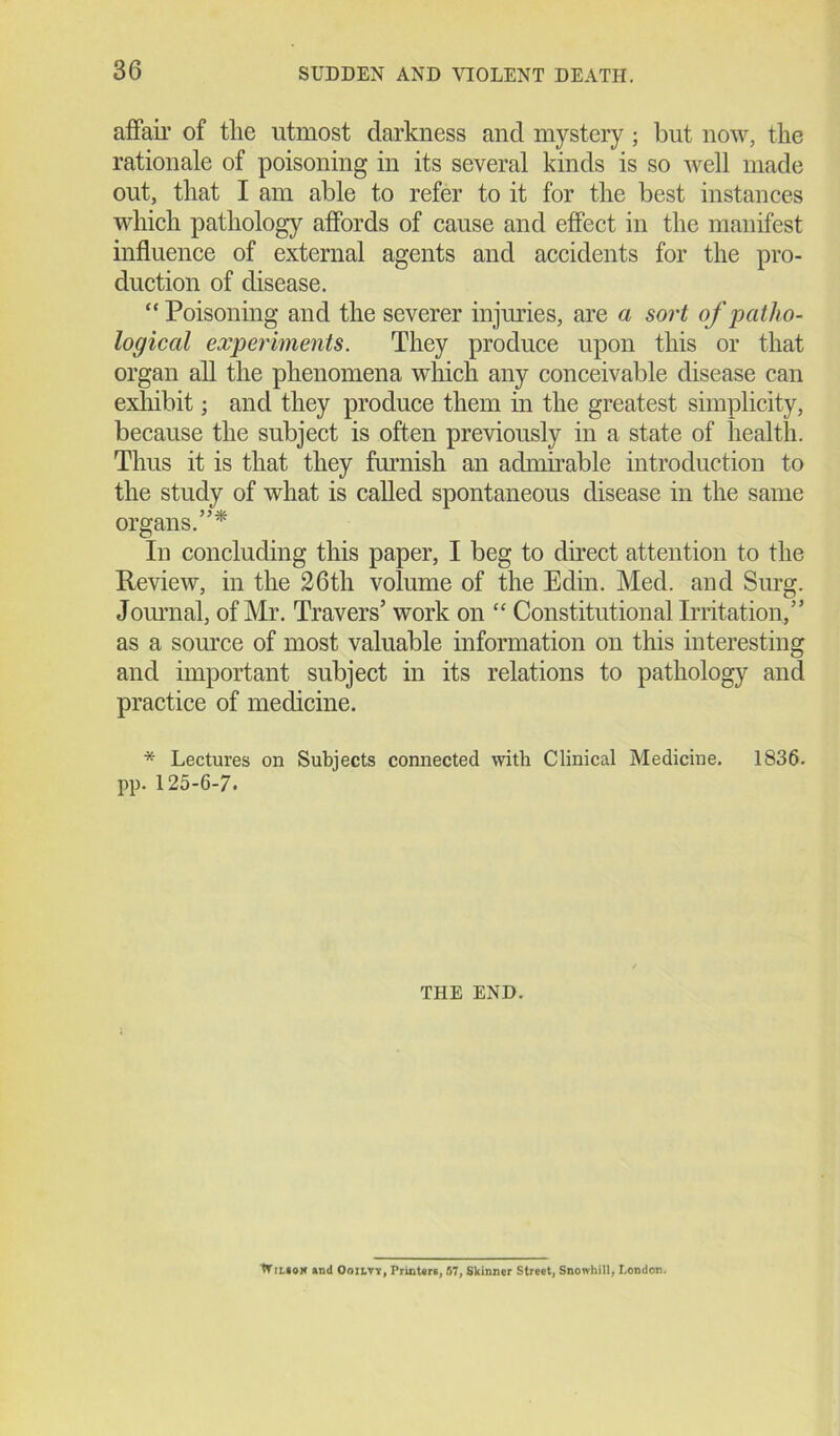 affair of the utmost darkness and mystery ; but now, the rationale of poisoning in its several kinds is so well made out, that I am able to refer to it for the best instances which pathology affords of cause and effect in the manifest influence of external agents and accidents for the pro- duction of disease. “ Poisoning and the severer injuries, are a sort of patho- logical experiments. They produce upon this or that organ all the phenomena which any conceivable disease can exhibit; and they produce them in the greatest simplicity, because the subject is often previously in a state of health. Thus it is that they furnish an admirable introduction to the study of what is called spontaneous disease in the same organs.”* In concluding this paper, I beg to direct attention to the Review, in the 26tli volume of the Edin. Med. and Surg. Journal, of Mr. Travers’ work on “ Constitutional Irritation,” as a source of most valuable information on this interesting and important subject in its relations to pathology and practice of medicine. * Lectures on Subjects connected with Clinical Medicine. 1836. pp. 125-6-7. THE END. W nt0M and OmtTi, Printers, S7, Skinner Street, Snowhill, London.