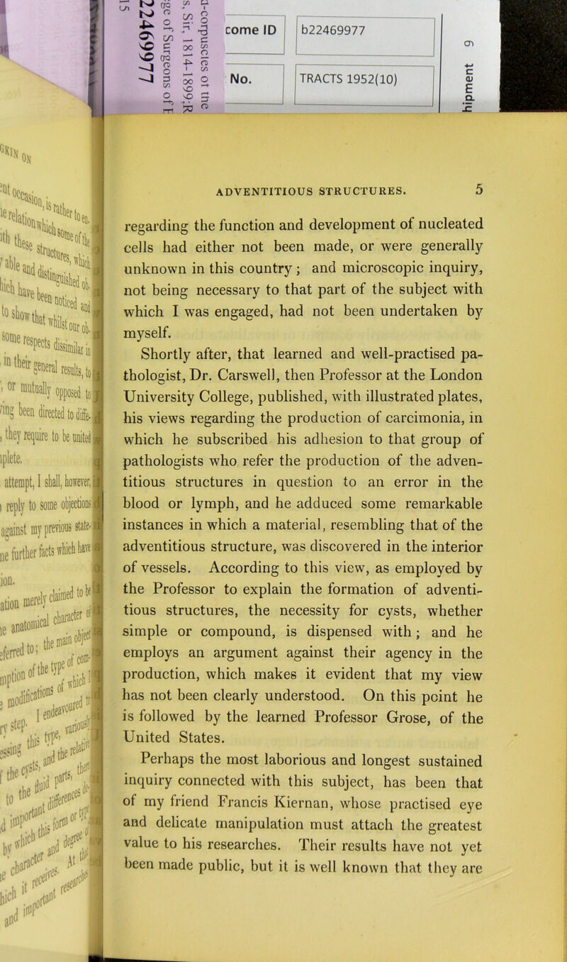 (TQ ^ K>  o^ ^ OQ n> o 3 C/3 O -4 -4 c/3 O C/3 C m _ 11-: o 2 I 4^ m I c/5 00 2 vo 5 n> come ID 622469977 No. TRACTS 1952(10) CT> c (U E D. “«lll On asion ’isratlif '^^“'loticedaDi, whilst oDrol), ■cfs dissimilar in! iaeral results, be united I itate-j mi ADVENTITIOUS STRUCTURES. D regarding the function and development of nucleated cells had either not been made, or were generally unknown in this country; and microscopic inquiry, not being necessary to that part of the subject with which I was engaged, had not been undertaken by myself. Shortly after, that learned and well-practised pa- thologist, Dr. Carswell, then Professor at the London University College, published, with illustrated plates, his views regarding the production of carcimonia, in which he subscribed his adhesion to that group of pathologists who refer the production of the adven- titious structures in question to an error in the blood or lymph, and he adduced some remarkable instances in which a material, resembling that of the adventitious structure, was discovered in the interior of vessels. According to this view, as employed by the Professor to explain the formation of adventi- tious structures, the necessity for cysts, whether simple or compound, is dispensed with; and he employs an argument against their agency in the production, which makes it evident that my view has not been clearly understood. On this point he is followed by the learned Professor Grose, of the United States. Perhaps the most laborious and longest sustained inquiry connected with this subject, has been that of my friend Francis Kiernan, whose practised eye and delicate manipulation must attach the greatest value to his researches. Their results have not yet been made public, but it is well known that they are