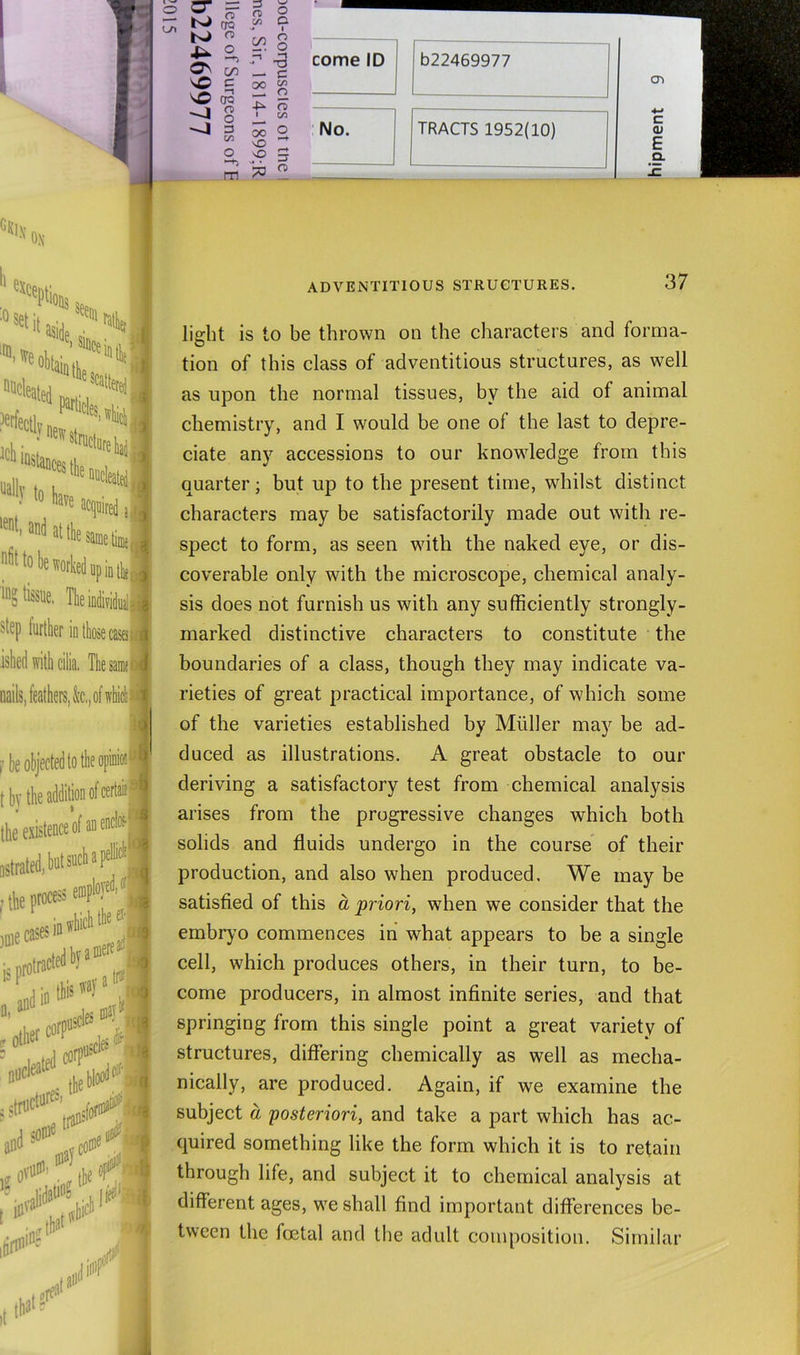 (TQ CO ^ 5 VO TO n> o 3 on m !3 n o yi O- 8 r ^ — 3 2f o o I on 00 S vO 5 po « ADVENTITIOUS STRUCTURES. 37 light is to be thrown on the characters and forma- tion of this class of adventitious structures, as well as upon the normal tissues, by the aid of animal chemistry, and I would be one of the last to depre- ciate any accessions to our knowledge from this quarter; but up to the present time, whilst distinct characters may be satisfactorily made out with re- spect to form, as seen with the naked eye, or dis- coverable only with the microscope, chemical analy- sis does not furnish us with any sufficiently strongly- marked distinctive characters to constitute the boundaries of a class, though they may indicate va- rieties of great practical importance, of which some of the varieties established by Muller may be ad- duced as illustrations. A great obstacle to our deriving a satisfactory test from chemical analysis arises from the progressive changes which both solids and fluids undergo in the course of their production, and also when produced. We may be satisfied of this a 'priori, when we consider that the embryo commences in what appears to be a single cell, which produces others, in their turn, to be- come producers, in almost infinite series, and that springing from this single point a great variety of structures, differing chemically as well as mecha- nically, are produced. Again, if we examine the subject a posteriori, and take a part which has ac- quired something like the form which it is to retain through life, and subject it to chemical analysis at different ages, we shall find important differences be- tween the foetal and the adult composition. Similar