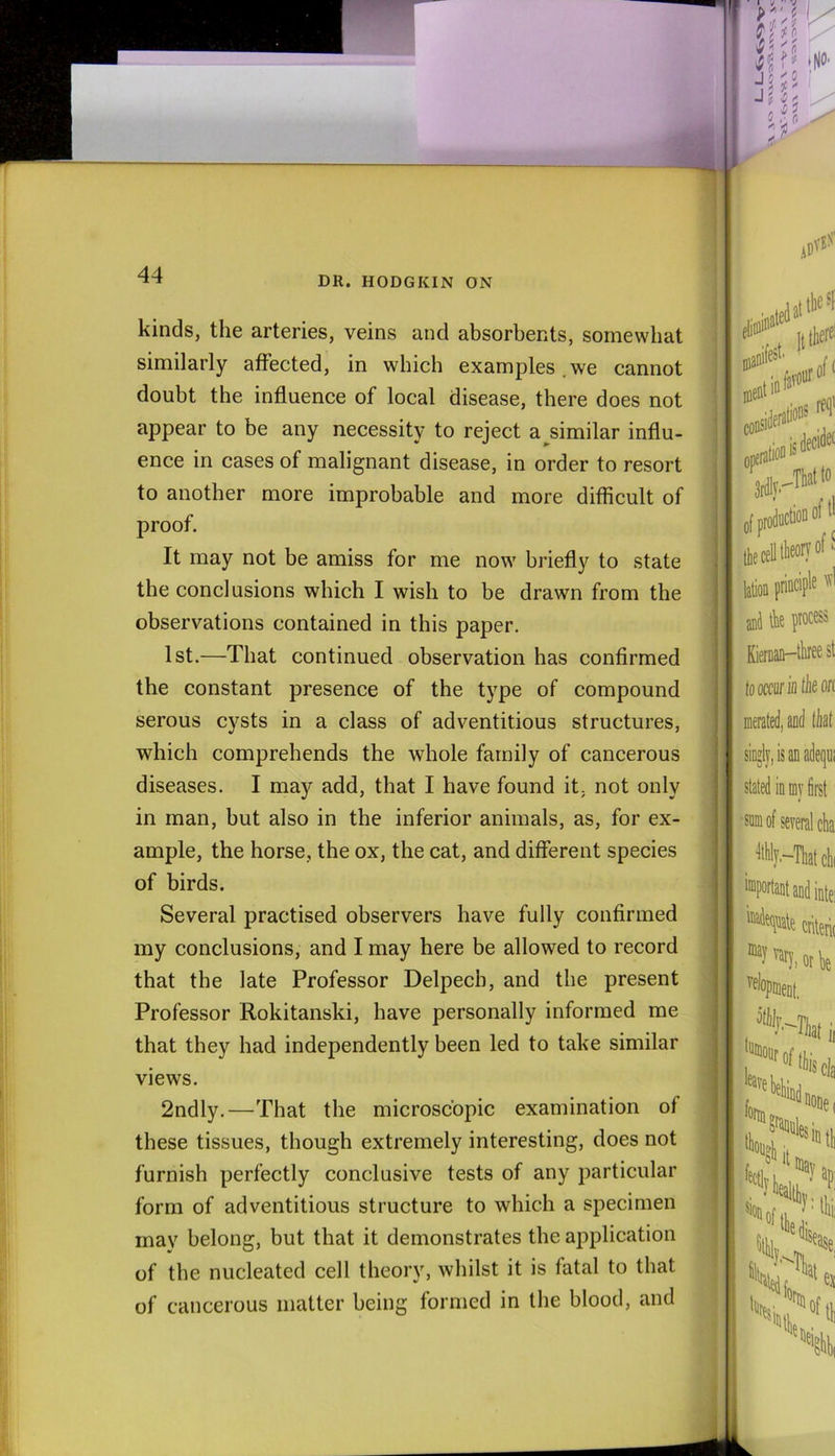 DR. HODGKIN ON kinds, the arteries, veins and absorbents, somewhat similarly affected, in which examples , we cannot doubt the influence of local disease, there does not appear to be any necessity to reject a similar influ- ence in cases of malignant disease, in order to resort to another more improbable and more difficult of proof. It may not be amiss for me now briefly to state the conclusions which I wish to be drawn from the observations contained in this paper. 1st.—That continued observation has confirmed the constant presence of the type of compound serous cysts in a class of adventitious structures, which comprehends the whole family of cancerous diseases. I may add, that I have found it, not only in man, but also in the inferior animals, as, for ex- ample, the horse, the ox, the cat, and different species of birds. Several practised observers have fully confirmed my conclusions, and I may here be allowed to record that the late Professor Delpech, and the present Professor Rokitanski, have personally informed me that they had independently been led to take similar views. 2ndly.—That the microscopic examination of these tissues, though extremely interesting, does not furnish perfectly conclusive tests of any particular form of adventitious structure to which a specimen may belong, but that it demonstrates the aiiplication of the nucleated cell theory, whilst it is fatal to that of cancerous matter being formed in the blood, and f 5 V- i : i5 I r, r. Ijtherel manifest' . opis*'* -Tlatlo oftl lie'ctlH®'!®'® lafa (tittipl' jni ik pro® KieraaD-tkee st looccurinthson merated, aod tliaf singly, is an adequi stated in m first •sum of several cha ^.-Tliatclii ‘“Portantandintei kadeqnale criterit vary, or k velopueuf^ I .