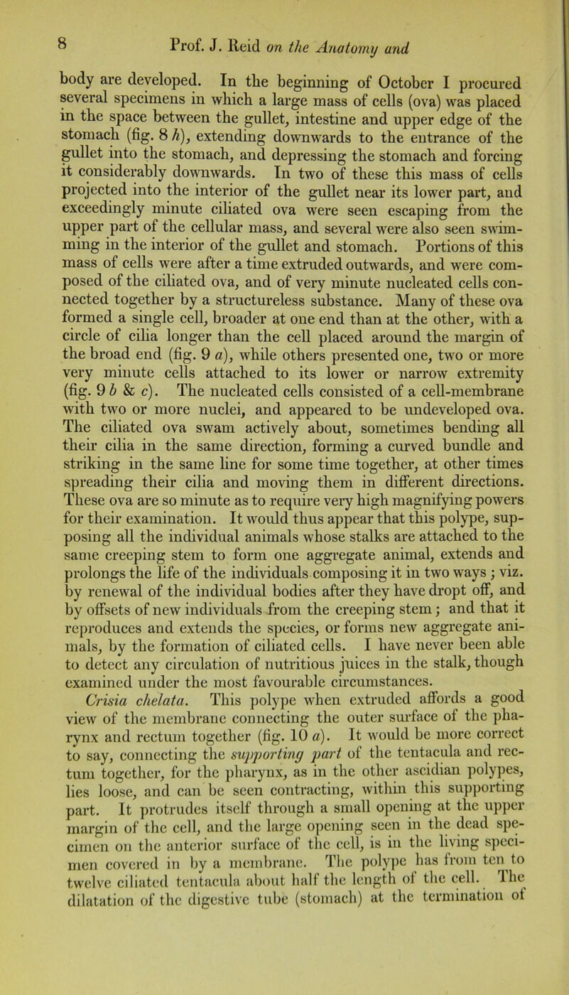 body are developed. In the beginning of October I procured several specimens in which a large mass of cells (ova) was placed in the space between the gullet, intestine and upper edge of the stomach (fig. 8 h), extending downwards to the entrance of the gullet into the stomach, and depressing the stomach and forcing it considerably downwards. In two of these this mass of cells projected into the interior of the gullet near its lower part, and exceedingly minute ciliated ova were seen escaping from the upper part of the cellular mass, and several were also seen swim- ming in the interior of the gullet and stomach. Portions of this mass of cells were after a time extruded outwards, and were com- posed of the ciliated ova, and of very minute nucleated cells con- nected together by a structureless substance. Many of these ova formed a single cell, broader at one end than at the other, with a circle of cilia longer than the cell placed around the margin of the broad end (fig. 9 a), while others presented one, two or more very minute cells attached to its lower or narrow extremity (fig. 9 b & c). The nucleated cells consisted of a cell-membrane with two or more nuclei, and appeared to be undeveloped ova. The ciliated ova swam actively about, sometimes bending all their cilia in the same direction, forming a curved bundle and striking in the same line for some time together, at other times spreading their cilia and moving them in different directions. These ova are so minute as to require very high magnifying powers for their examination. It would thus appear that this polype, sup- posing all the individual animals whose stalks are attached to the same creeping stem to form one aggregate animal, extends and prolongs the life of the individuals composing it in two wrays ; viz. by renewal of the individual bodies after they have dropt off, and by offsets of new individuals from the creeping stem; and that it reproduces and extends the species, or forms new aggregate ani- mals, by the formation of ciliated cells. I have never been able to detect any circulation of nutritious juices in the stalk, though examined under the most favourable circumstances. Crisia chelata. This polype when extruded affords a good view of the membrane connecting the outer surface of the pha- rynx and rectum together (fig. 10 a). It would be more correct to say, connecting the supporting part ot the tentacula and rec- tum together, for the pharynx, as in the other ascidian polypes, lies loose, and can be seen contracting, within this supporting part. It protrudes itself through a small opening at the upper margin of the cell, and the large opening seen in the dead spe- cimen on the anterior surface of the cell, is in the living speci- men covered in by a membrane. The polype has from ten to twelve ciliated tentacula about half the length oi the cell. The dilatation of the digestive tube (stomach) at the termination ot