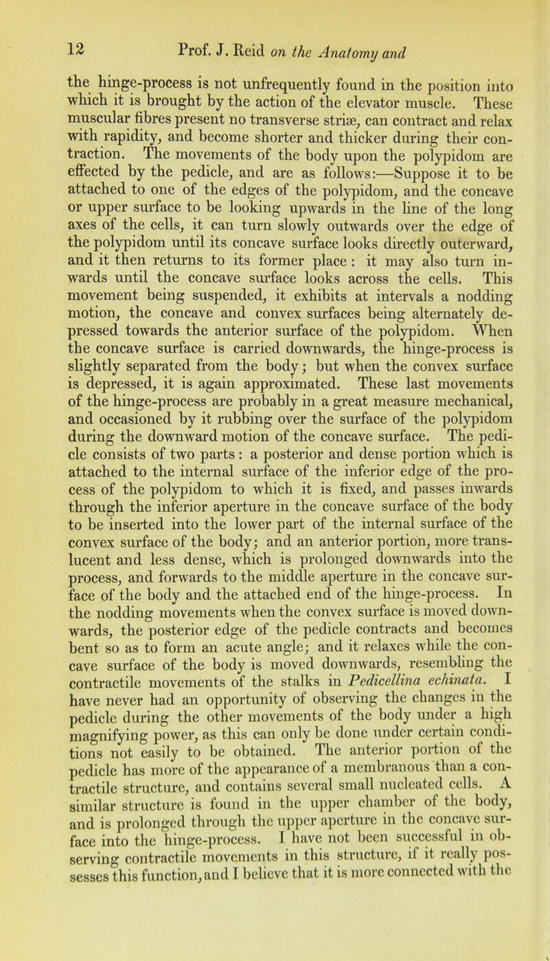 the hinge-process is not unfrequently found in the position into which it is brought by the action of the elevator muscle. These muscular fibres present no transverse striae, can contract and relax with rapidity, and become shorter and thicker during their con- traction. The movements of the body upon the polypidom are effected by the pedicle, and are as follows:—Suppose it to be attached to one of the edges of the polypidom, and the concave or upper surface to be looking upwards in the line of the long axes of the cells, it can turn slowly outwards over the edge of the polypidom until its concave surface looks directly outerward, and it then returns to its former place : it may also turn in- wards until the concave surface looks across the cells. This movement being suspended, it exhibits at intervals a nodding motion, the concave and convex surfaces being alternately de- pressed towards the anterior surface of the polypidom. When the concave surface is carried downwards, the hinge-process is slightly separated from the body; but when the convex surface is depressed, it is again approximated. These last movements of the hinge-process are probably in a great measure mechanical, and occasioned by it rubbing over the surface of the polypidom during the downward motion of the concave surface. The pedi- cle consists of two parts : a posterior and dense portion which is attached to the internal surface of the inferior edge of the pro- cess of the polypidom to which it is fixed, and passes inwards through the inferior aperture in the concave surface of the body to be inserted into the lower part of the internal surface of the convex surface of the body; and an anterior portion, more trans- lucent and less dense, which is prolonged downwards into the process, and forwards to the middle aperture in the concave sur- face of the body and the attached end of the hinge-process. In the nodding movements when the convex surface is moved down- wards, the posterior edge of the pedicle contracts and becomes bent so as to form an acute angle; and it relaxes while the con- cave surface of the body is moved downwards, resembling the contractile movements of the stalks in Pedicellina echinata. I have never had an opportunity of observing the changes in the pedicle during the other movements of the body under a high magnifying power, as this can only be done under certain condi- tions not easily to be obtained. The anterior portion of the pedicle has more of the appearance of a membranous than a con- tractile structure, and contains several small nucleated cells. A similar structure is found in the upper chamber of the body, and is prolonged through the upper aperture in the concave sur- face into the hinge-process. I have not been successful in ob- serving contractile movements in this structure, if it really pos-