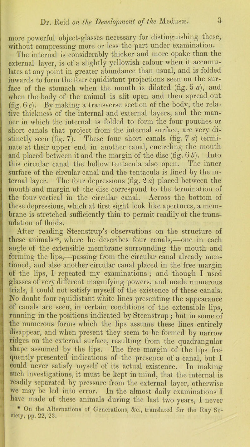 more powerful object-glasses necessary for distinguishing these, without compressing more or less the part under examination. The internal is considerably thicker and more opake than the external layer, is of a slightly yellowish colour when it accumu- lates at any point in greater abundance than usual, and is folded inwards to form the four equidistant projections seen on the sur- face of the stomach when the mouth is dilated (fig. 5 a), and when the body of the animal is slit open and then spread out (fig. 6 c). By making a transverse section of the body, the rela- tive thickness of the internal and external layers, and the man- ner in which the internal is folded to form the four pouches or short canals that project from the internal surface, are very di- stinctly seen (fig. 7). These four short canals (fig. 7 a) termi- nate at their upper end in another canal, encircling the mouth and placed between it and the margin of the disc (fig. 6 b). Into this circular canal the hollow tentacula also open. The inner surface of the circular canal and the tentacula is lined by the in- ternal layer. The four depressions (fig. 2 a) placed between the mouth and margin of the disc correspond to the termination of the four vertical in the circular canal. Across the bottom of these depressions, which at first sight look like apertures, a mem- brane is stretched sufficiently thin to permit readily of the trans- udation of fluids. After reading Steenstrup’s observations on the structure of these animals*, where he describes four canals,—one in each angle of the extensible membrane surrounding the mouth and forming the lips,—passing from the circular canal already men- tioned, and also another circular canal placed in the free margin of the lips, I repeated my examinations; and though I used glasses of very different magnifying powers, and made numerous trials, I could not satisfy myself of the existence of these canals. No doubt four equidistant white lines presenting the appearance of canals are seen, in certain conditions of the extensible lips, running in the positions indicated by Steenstrup; but in some of the numerous forms which the lips assume these lines entirely disappear, and when present they seem to be formed by narrow ridges on the external surface, resulting from the quadrangular shape assumed by the lips. The free margin of the lips fre- quently presented indications of the presence of a canal, but I could never satisfy myself of its actual existence. In making such investigations, it must be kept in mind, that the internal is readily separated by pressure from the external layer, otherwise we may be led into error. In the almost daily examinations I have made of these animals during the last two years, I never * On the Alternations of Generations, &c., translated for the Ray So- ciety, pp. 22, 23.