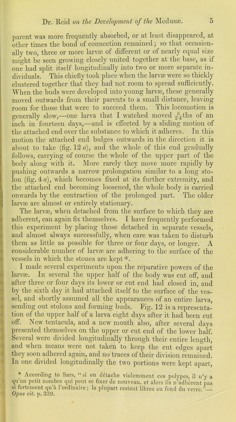 parent was more frequently absorbed, or at least disappeared, at other times the bond of connection remained; so that occasion- ally two, three or more larvae of different or of nearly equal size might be seen growing closely united together at the base, as if one had split itself longitudinally into two or more separate in- dividuals. This chiefly took place when the larvae were so thickly clustered together that they had not room to spread sufficiently. When the buds were developed into young larvae, these generally moved outwards from their parents to a small distance, leaving- room for those that were to succeed them. This locomotion is generally slow,—one larva that I watched moved ^ths of an inch in fourteen days,—and is effected by a sliding motion of the attached end over the substance to which it adheres. In this motion the attached end bulges outwards in the direction it is about to take (fig. 12 a), and the whole of this end gradually follows, carrying of course the whole of the upper part of the body along with it. More rarely they move more rapidly by pushing outwards a narrow prolongation similar to a long sto- lon (fig. 4 a), which becomes fixed at its further extremity, and the attached end becoming loosened, the whole body is carried onwards by the contraction of the prolonged part. The older I larvse are almost or entirely stationary. The larvae, when detached from the surface to which they are adherent, can again fix themselves. I have frequently performed this experiment by placing those detached in separate vessels, and almost always successfully, when care was taken to disturb them as little as possible for three or four days, or longer. A considerable number of larvae are adhering to the surface of the vessels in which the stones are kept *. I made several experiments upon the reparative powers of the larvae. In several the upper half of the body was cut off, and after three or four days its lower or cut end had closed in, and by the sixth day it had attached itself to the surface of the ves- sel, and shortly assumed all the appearances of an entire larva, sending out stolons and forming buds. Fig. 12 is a representa- tion of the upper half of a larva eight days after it had been cut off. New tentacula, and a new mouth also, after several days presented themselves on the upper or cut end of the lower half. Several were divided longitudinally through their entire length, and when means were not taken to keep the cut edges apart they soon adhered again, and no traces of their division remained. In one divided longitudinally the two portions were kept apart, * According to bars, “si on detache violemment ces polypes, il n’y a qu’un petit nombre qui pent se fixer de nouveau, et alors ils n’adherent pas si fortement qu’a l’ordinaire; la plupart restent fibres au fond du verre.” Opus cit. p. 339.