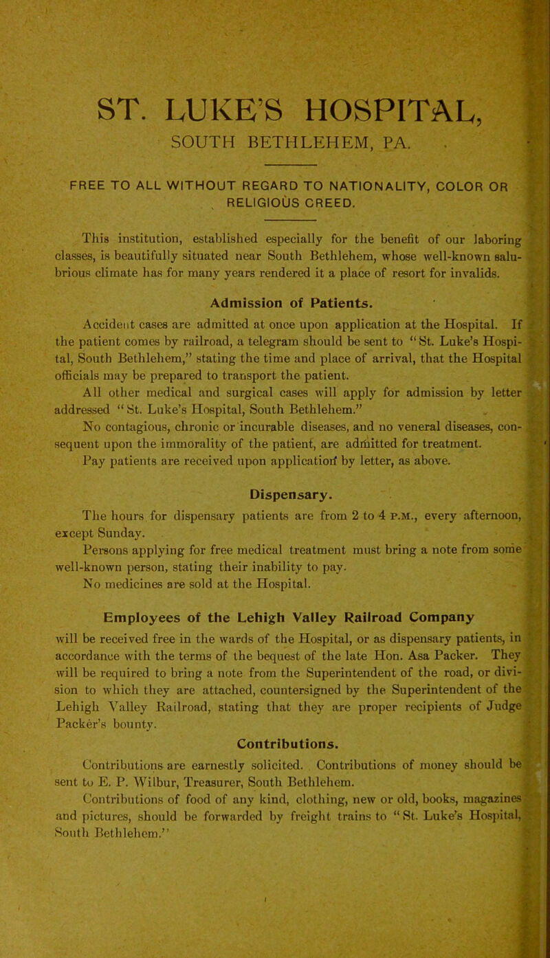 ST. LUKE’S HOSPITAL, SOUTH BETHLEHEM, PA. FREE TO ALL WITHOUT REGARD TO NATIONALITY, COLOR OR RELIGIOUS CREED. This institution, established especially for the benefit of our laboring . classes, is beautifully situated near South Bethlehem, whose well-known salu- * brious climate has for many years rendered it a place of resort for invalids. Admission of Patients. Accident cases are admitted at once upon application at the Hospital. If j the patient comes by railroad, a telegram should be sent to “ St. Luke’s Hospi- £ tal, South Bethlehem,” stating the time and place of arrival, that the Hospital officials may be prepared to transport the patient. All other medical and surgical cases will apply for admission by letter addressed “ St. Luke’s Hospital, South Bethlehem.” No contagious, chronic or incurable diseases, and no veneral diseases, con- J sequent upon the immorality of the patient, are admitted for treatment. Pay patients are received upon applicatiorf by letter, as above. Dispensary. The hours for dispensary patients are from 2 to 4 p.m., every afternoon, except Sunday. Persons applying for free medical treatment must bring a note from some well-known person, stating their inability to pay. No medicines are sold at the Hospital. Employees of the Lehigh Valley Railroad Company will be received free in the wards of the Hospital, or as dispensary patients, in accordance with the terms of the bequest of the late Hon. Asa Packer. They will be required to bring a note from the Superintendent of the road, or divi- • sion to which they are attached, countersigned by the Superintendent of the . Lehigh Valley Railroad, stating that they are proper recipients of Judge Packer’s bounty. Contributions. Contributions are earnestly solicited. Contributions of money should be sent to E. P. Wilbur, Treasurer, South Bethlehem. Contributions of food of any kind, clothing, new or old, books, magazines' and pictures, should be forwarded by freight trains to “St. Luke’s Hospital, South Bethlehem.”