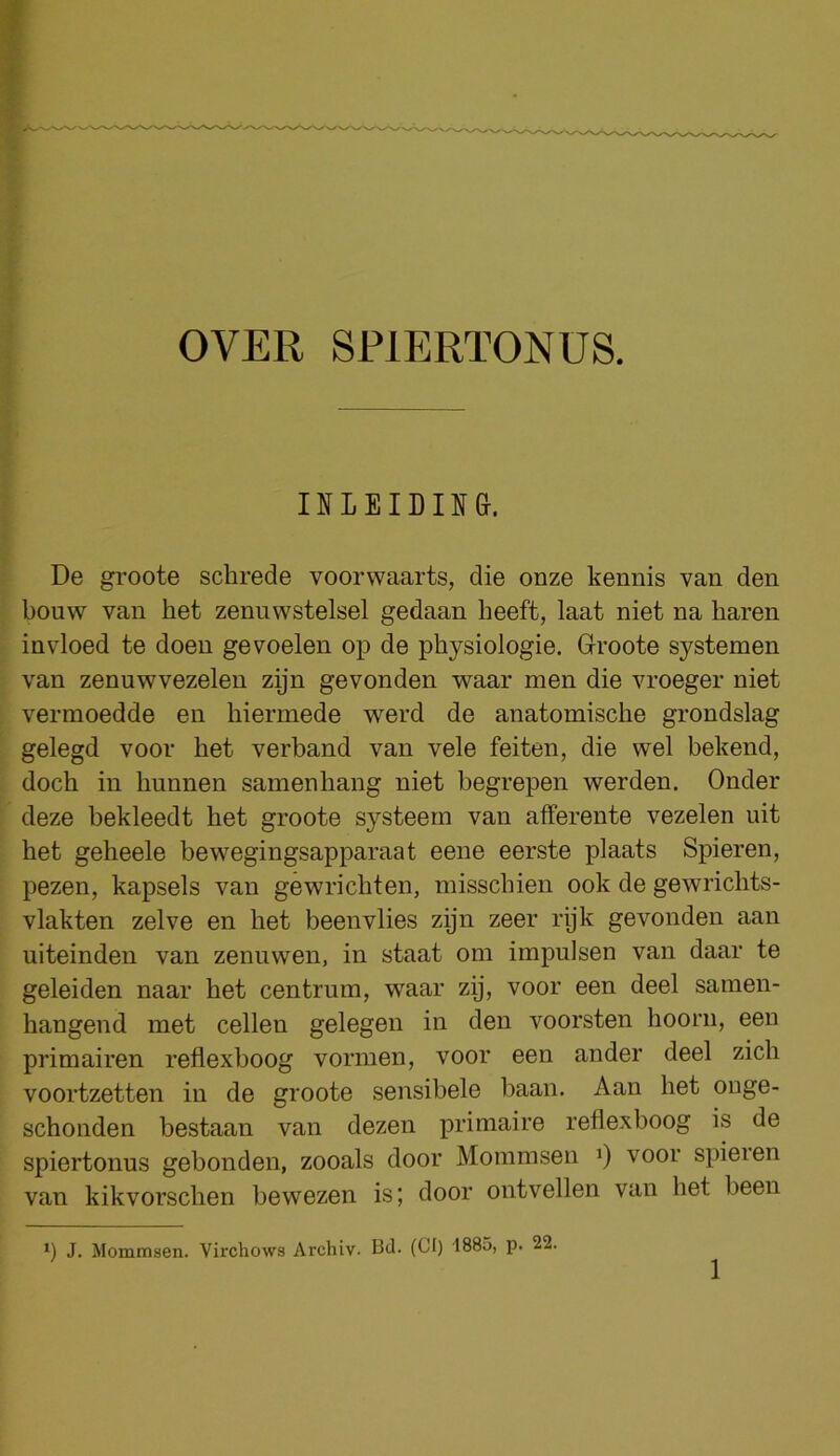 IILEIBIin}. De groote schrede voorwaarts, die onze kennis van den bouw van het zenuwstelsel gedaan beeft, laat niet na haren invloed te doen gevoelen op de physiologie. Groote systemen van zenuwvezelen zijn gevonden waar men die vroeger niet vermoedde en hiermede werd de anatomische grondslag gelegd voor het verband van vele feiten, die vvel bekend, doch in hunnen samenhang niet begrepen werden. Onder deze bekleedt het groote systeern van afferente vezelen nit het geheele bewegingsapparaat eene eerste plaats Spieren, pezen, kapsels van gewrichten, misschien ook de gewrichts- vlakten zelve en het beenvlies zyn zeer rijk gevonden aan uiteinden van zenuwen, in staat om impulsen van daar te geleiden naar het centrum, waar zij, voor een deel sainen- hangend met cellen gelegen in den voorsten hoorn, een primairen reflexboog vormen, voor een ander deel zich voortzetten in de groote sensibele baan. Aan het ouge- schonden bestaan van dezen primaire reflexboog is de spiertonus gebonden, zooals door Mommsen i) voor spieien van kikvorschen bewezen is; door ontvellen van het been J. Mommsen. Virchows Archiv. Bd- (PO '1885, p. 22,