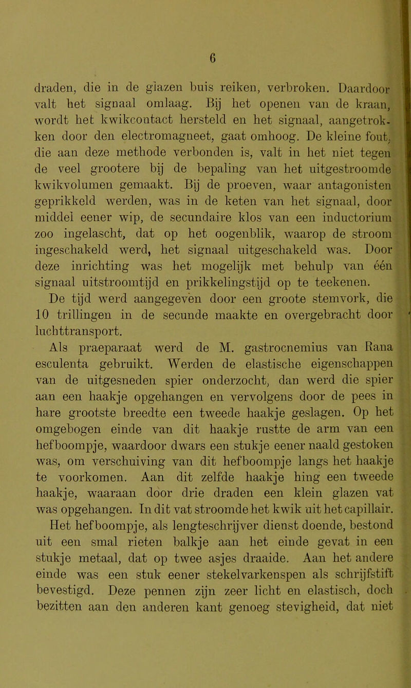 clraden, die in de giazen buis reiken, verbroken. Daardoor valt bet signaal omlaag. Bij bet openen van de kraan, wordt bet kwikcontact bersteld en bet signaal, aangetrok- ken door den electromagneet, gaat omboog, De kleine font, die aan deze metbode verbonden is, valt in bet niet tegen de veel grootere bij de bepaling van bet uitgestroomde kwikvolumen gemaakt. Bij de proeven, waar antagonisten geprikkeld werden, was in de keten van bet signaal, door middel eener wip, de secundaire klos van een inductorium zoo ingelascbt, dat op bet oogenblik, waarop de stroom ingescbakeld werd, bet signaal uitgescbakeld was. Door deze inricbting was bet mogelijk met bebulp van een signaal uitstroomtijd en prikkelingstijd op te teekenen. De tijd werd aangegeven door een groote stemvork, die 10 trillingen in de secunde maakte en overgebracbt door lucbttransport. Als praeparaat werd de M. gastrocnemius van Rana esculenta gebruikt. Werden de elastiscbe eigenscbappen van de uitgesneden spier onderzocbt, dan werd die spier aan een baakje opgebangen en vervolgens door de pees in bare grootste breedte een tv''eede baakje geslagen. Op bet omgebogen einde van dit baakje rustte de arm van een befboompje, waardoor dwars een stukje eener naald gestoken was, om verscbuiving van dit befboompje langs bet baakje te voorkomen. Aan dit zelfde baakje bing een tweede baakje, waaraan door drie draden een klein giazen vat was opgebangen. In dit vat stroomde bet kwik nit bet capillair. Het befboompje, als lengtescbrijver dienst doende, bestond nit een smal rieten balkje aan bet einde gevat in een stukje metaal, dat op twee asjes draaide. Aan bet andere einde was een stuk eener stekelvarkenspen als scbrijfstift bevestigd. Deze pennen zijn zeer licbt en elastiscb, docb bezitten aan den anderen kant genoeg stevigbeid, dat niet