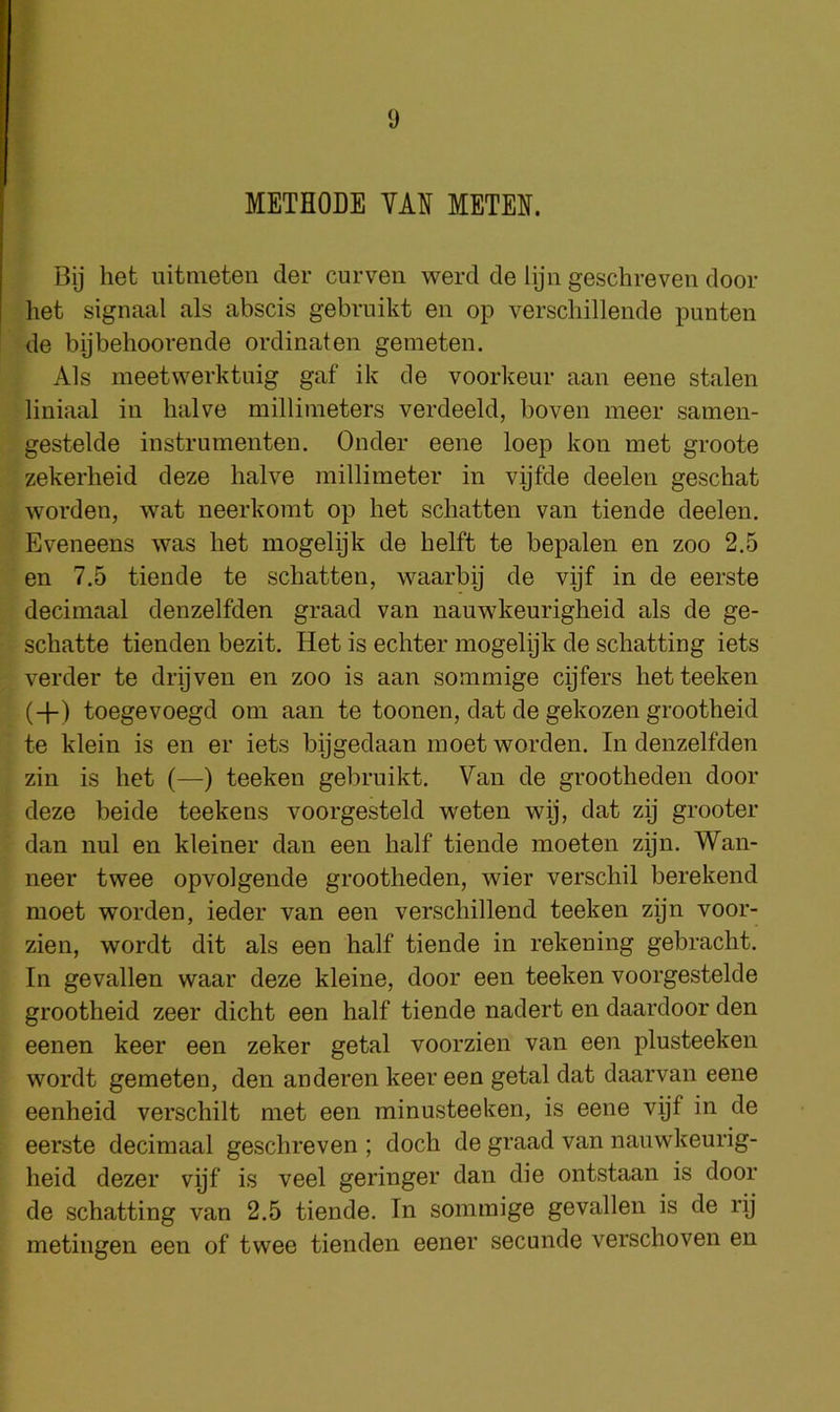 METHODE YAN METEN. Bij het uitmeten der curven werd de lijn geschreven door liet signaal als abscis gebruikt en op verschillende punten de bijbehoorende ordinaten gemeten. Als meetwerktuig gaf ik tie voorkeur aan eene stalen liniaal in halve millimeters verdeeld, boven meer sameii- gestelde instriimenten. Onder eene loep kon met groote zekerlieid deze halve millimeter in vijfde deelen geschat worden, wat neerkomt op het schatten van tiende deelen. Eveneens was het mogelijk de helft te bepalen en zoo 2.5 en 7.5 tiende te schatten, waarby de vijf in de eerste decimaal denzelfden graad van nauwkeurigheid als de ge- schatte tienden bezit. Het is echter mogelyk de schatting iets verder te drijven en zoo is aan sommige cijfers hetteeken (+) toegevoegd om aan te toonen, dat de gekozen grootheid te klein is en er iets bijgedaan moet worden. In denzelfden zin is het (—) teeken gebruikt. Van de grootheden door deze beide teekens voorgesteld weten wij, dat zij grooter dan nul en kleiner dan een half tiende moeten zyn. Wan- neer twee opvolgende grootheden, wier verschil berekend moet worden, ieder van een verschillend teeken zijn voor- zien, wordt dit als een half tiende in rekening gebracht. In gevallen waar deze kleine, door een teeken voorgestelde grootheid zeer dicht een half tiende nadert en daardoor den eenen keer een zeker getal voorzien van een plusteekeii wordt gemeten, den anderen keer een getal dat daarvan eene eenheid verschilt met een minusteeken, is eene vijf in de eerste decimaal geschreven ; doch de graad van nauwkeurig- heid dezer vijf is veel geringer dan die ontstaan is door de schatting van 2.5 tiende. In sommige gevallen is de rij metingen een of twee tienden eener secunde verschoven en