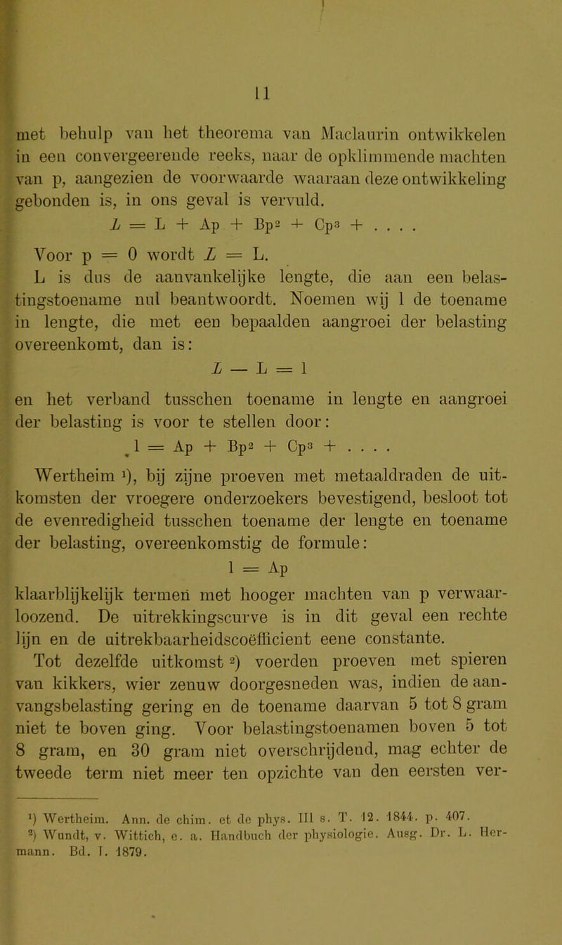 11 met behulp van het theorema van Maclanrin ontwikkelen in een convergeerende reeks, naar de opklimmonde niachten van p, aangezien de voorwaarde waaraan deze ontwikkeling gebonden is, in ons geval is vervnld. i/ = L + Ap + Bp2 -4- Cp3 + . . . . Voor p = 0 wordt Z = L. L is dus de aanvankelijke lengte, die aan een belas- tingstoename mil beantwoordt. Noemen wij 1 de toename in lengte, die met een bepaalden aangroei der belasting overeenkomt, dan is: Z — L = 1 en het verband tusschen toename in lengte en aangroei der belasting is voor te stellen door: ^ 1 = Ap + Bp2 + Cp3 + . . . . Wertheim i), bij zijne proeven met metaaldraden de nit- komsten der vroegere onderzoekers bevestigend, besloot tot de evenredigheid tusschen toename der lengte en toename der belasting, overeenkomstig de formule: 1 = Ap klaarblijkelijk termen met hooger machten van p verwaar- loozend. De uitrekkingscurve is in dit geval een rechte lijn en de uitrekbaarheidscoefficient eene constante. Tot dezelfde uitkomst 2) voerden proeven met spieren van kikkers, wier zenuw doorgesneden was, indien de aan- vangsbelasting gering en de toename daarvan 5 tot 8 gram niet te boven ging. Voor belastingstoenamen boven 5 tot 8 gram, en 30 gram niet overschrpdend, mag echter de tweede term niet meer ten opzichte van den eersten ver- 1) Wertheim. Ann. de chim. et de phys. Ill s. T. 12. 1844. p. 407. Wundt, V. Wittich, e. a. Handbuch der physiologic. Ausg. Dr. L. Her- mann. Bd. T. 1879.