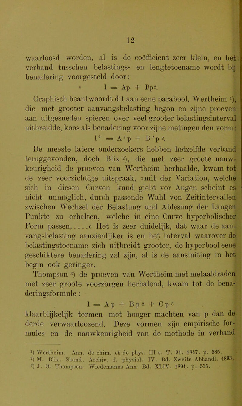 waaiioosd worden, al is de coefficient zeer klein, en het verband tiisschen belastings- en lengtetoename wordt bij benadering voorgesteld door: ’ 1 = Ap + Bp2, Grapliiscli beantwoordt dit aaii eene parabool. Wertheim i), die met grooter aanvangsbelasting begon en zijne proeven aan uitgesneden spieren over veel grooter belastingsinterval uitbreidde, koos als benadering voor zijne inetingen den vorin: P = A'p + B 'p 2. De meeste latere onderzoekers liebben hetzelfde verband ternggevonden, docli Blix 2), die met zeer groote nauw- keuriglieid de proeven van Wertheim herhaalde, kwam tot de zeer voorzichtige uitspraak, >mit der Variation, welche sich in diesen Curven kund giebt vor Augen scheint es nicht unmoglich, durcli passende Wahl von Zeitintervallen zwischen Wechsel der Belastimg und Ablesung der Langen Punkte zu erhalten, welche in eine Curve hyperbolischer Form passen,... Het is zeer dnidelijk, dat waar de aan- vangsbelasting aanzienlijker is en het interval waarover de belastingstoename zich uitbreidt grooter, de hyi3erbool eene geschiktere benadering zal zijn, al is de aansluiting in het begin 00k geringer. Thompson de proeven van Wertheim met metaaldraden met zeer groote voorzorgen herhalend, kwam tot de bena- deringsformule: l = Ap + Bp2 + Cp3 klaarblijkelijk termen met hooger machten van p dan de derde verwaarloozend. Deze vormen zijn empirische for- mules en de nauwkeurigheid van de methode in verband W^ertheim. Ann. de chim. efc de phys. Ill s. T. 21. 1847. p. 385. 2) M. Blix. Skand. Archiv. f. physiol. IV. Bd. Zweite Abhandl. 1893. 2) J. 0. Thompson. Wiedemanns Ann. Bd. XLIV. 1891. p. 555.