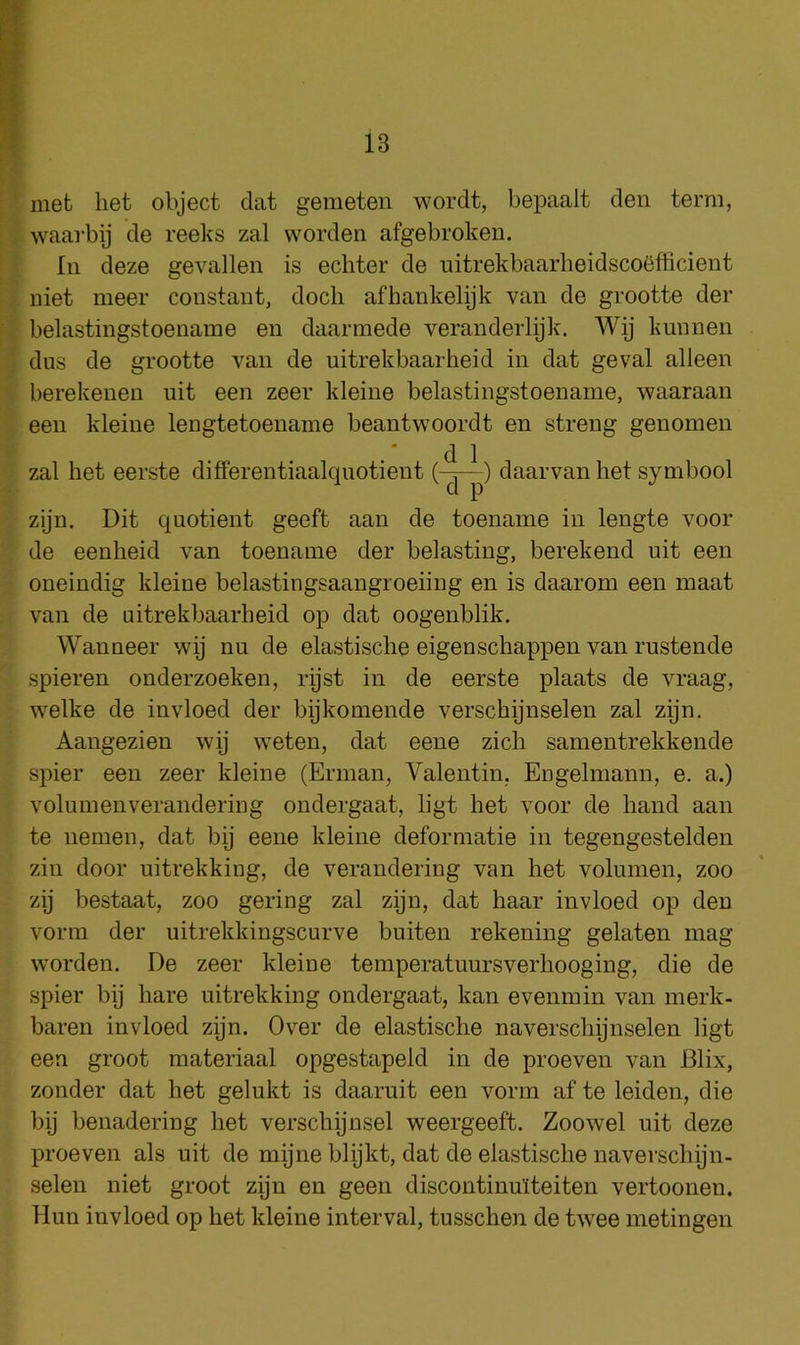 met het object dat gemeten wordt, bepaalt den term, waai'bij de reeks zal worden afgebroken. Ill deze gevallen is echter de uitrekbaarheidsco^fficient uiet meer constant, dock afhankelijk van de grootte der belastingstoeuame en daannede veranderlijk. Wij kunnen dus de grootte van de uitrekbaarheid in dat geval alleen berekenen nit een zeer kleine belastingstoenaine, waaraan een kleine lengtetoename beantwoordt en streng genomen • cl 1 zal het eerste differentiaalqiiotient daarvan het symbool zijn. Dit quotient geeft aan de toename in lengte voor de eenheid van toename der belasting, berekend nit een oneindig kleine belastingsaangroeiiug en is daarom een inaat van de uitrekbaarheid op dat oogenblik. Wanneer wij nu de elastische eigenschappen van rustende spieren onderzoeken, rijst in de eerste plaats de vraag, welke de invloed der bijkomende verschijnselen zal zijn. Aangezien wij weten, dat eene zich samentrekkende spier een zeer kleine (Erman, Valentin, Engelmann, e. a.) volumenverandering ondergaat, ligt het voor de hand aan te iiemen, dat bij eene kleine defermatie in tegengestelden zin door uitrekking, de verandering van het volumen, zoo zij bestaat, zoo gering zal zijn, dat haar invloed op den vorm der uitrekkingscurve buiten rekeniug gelaten mag worden, De zeer kleine temperatuursverhooging, die de spier bij hare uitrekking ondergaat, kan evenmin van merk- baren invloed zijn. Over de elastische naverschijnselen ligt een groot materiaal opgestapeld in de proeven van Blix, zonder dat het gelukt is daaruit een vorm af te leiden, die bij benadering het verschijnsel weergeeft. Zoowel nit deze proeven als nit de mijne blijkt, dat de elastische uaverschijn- selen niet groot zijn en geen discontinu’lteiten vertoonen. Hun invloed op het kleine interval, tusschen de twee metingen