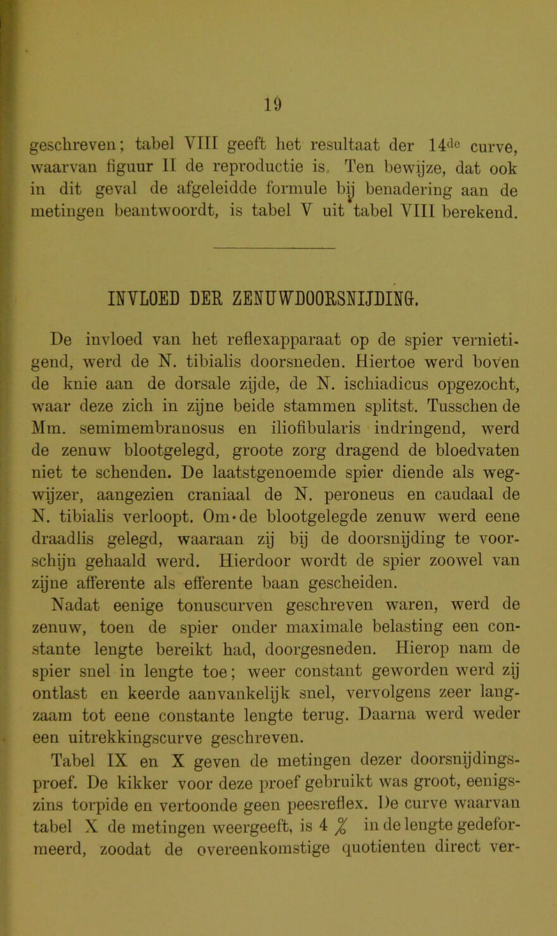 geschreven; tabel VIII geeft het resultaat der 14^c curve, waarvan figuur II de reproductie is. Ten bewijze, dat ook in dit geval de afgeleidde formule bij benadering aan de metingen beant’U'^oordt, is tabel V nit tabel VIII berekend. INVLOED DER ZERDWDOORSnjEn&. De invloed van bet reflexapparaat op de spier vernieti- gend, werd de N. tibialis doorsneden. Hiertoe werd boven de knie aan de dorsale zijde, de N. iscliiadicus opgezocht, waar deze zicli in zijne beide stammen splitst. Tusscbende Mm. semimembranosus en iliofibularis indringend, werd de zenuw blootgelegd, groote zorg dragend de bloedvaten niet te schenden. De laatstgenoemde spier diende als weg- wijzer, aangezien craniaal de N. peroneus en caudaal de N. tibialis verloopt. Om*de blootgelegde zenuw werd eene draadlis gelegd, waaraan zij by de doorsnyding te voor- schijn gehaald werd. Hierdoor wordt de spier zoowel van zijne afferente als -efferente baan gescheiden. Nadat eenige tonuscurven geschreven waren, werd de zenuw, toen de spier onder maximale belasting een con- stante lengte bereikt had, doorgesneden. Hierop nam de spier snel in lengte toe; weer constant geworden werd zij ontlast en keerde aanvankelijk snel, vervolgens zeer lang- zaam tot eene constante lengte terug. Daarna werd weder een uitrekkingscurve geschreven. Tabel IX en X geven de metingen dezer doorsnijdings- proef. De kikker voor deze proef gebruikt was groot, eenigs- zins torpide en vertoonde geen peesreflex. De curve waarvan tabel X de metingen weergeeft, is 4 ^ in de lengte gedefor- meerd, zoodat de overeenkomstige quotienteu direct ver-